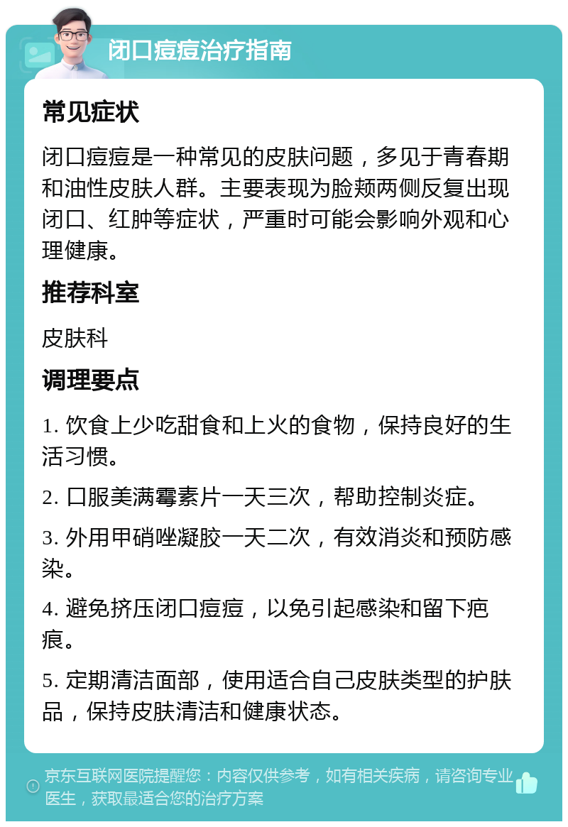 闭口痘痘治疗指南 常见症状 闭口痘痘是一种常见的皮肤问题，多见于青春期和油性皮肤人群。主要表现为脸颊两侧反复出现闭口、红肿等症状，严重时可能会影响外观和心理健康。 推荐科室 皮肤科 调理要点 1. 饮食上少吃甜食和上火的食物，保持良好的生活习惯。 2. 口服美满霉素片一天三次，帮助控制炎症。 3. 外用甲硝唑凝胶一天二次，有效消炎和预防感染。 4. 避免挤压闭口痘痘，以免引起感染和留下疤痕。 5. 定期清洁面部，使用适合自己皮肤类型的护肤品，保持皮肤清洁和健康状态。