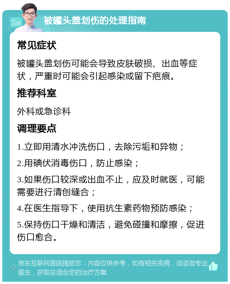 被罐头盖划伤的处理指南 常见症状 被罐头盖划伤可能会导致皮肤破损、出血等症状，严重时可能会引起感染或留下疤痕。 推荐科室 外科或急诊科 调理要点 1.立即用清水冲洗伤口，去除污垢和异物； 2.用碘伏消毒伤口，防止感染； 3.如果伤口较深或出血不止，应及时就医，可能需要进行清创缝合； 4.在医生指导下，使用抗生素药物预防感染； 5.保持伤口干燥和清洁，避免碰撞和摩擦，促进伤口愈合。