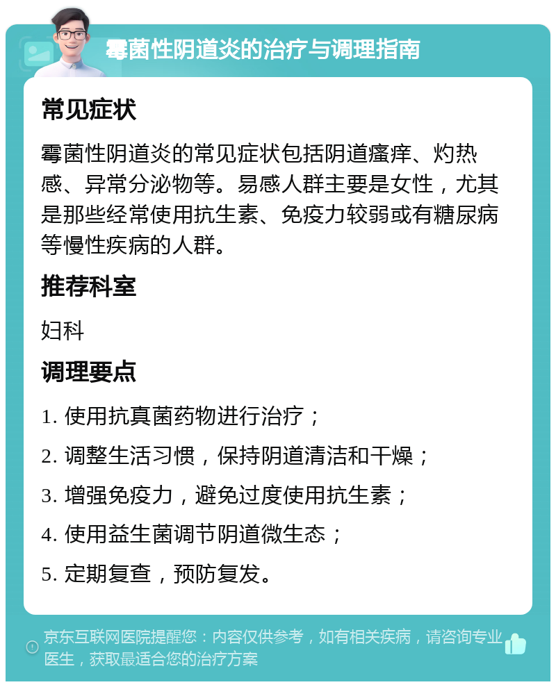 霉菌性阴道炎的治疗与调理指南 常见症状 霉菌性阴道炎的常见症状包括阴道瘙痒、灼热感、异常分泌物等。易感人群主要是女性，尤其是那些经常使用抗生素、免疫力较弱或有糖尿病等慢性疾病的人群。 推荐科室 妇科 调理要点 1. 使用抗真菌药物进行治疗； 2. 调整生活习惯，保持阴道清洁和干燥； 3. 增强免疫力，避免过度使用抗生素； 4. 使用益生菌调节阴道微生态； 5. 定期复查，预防复发。