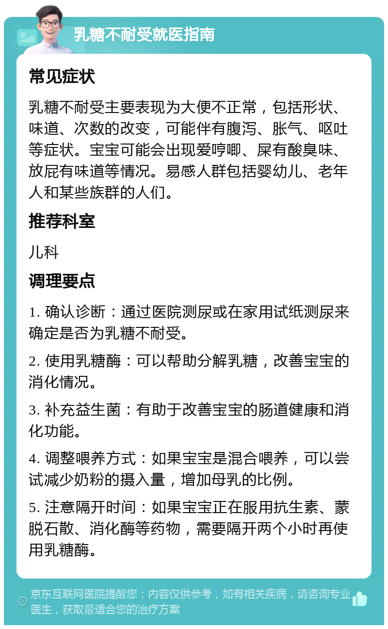 乳糖不耐受就医指南 常见症状 乳糖不耐受主要表现为大便不正常，包括形状、味道、次数的改变，可能伴有腹泻、胀气、呕吐等症状。宝宝可能会出现爱哼唧、屎有酸臭味、放屁有味道等情况。易感人群包括婴幼儿、老年人和某些族群的人们。 推荐科室 儿科 调理要点 1. 确认诊断：通过医院测尿或在家用试纸测尿来确定是否为乳糖不耐受。 2. 使用乳糖酶：可以帮助分解乳糖，改善宝宝的消化情况。 3. 补充益生菌：有助于改善宝宝的肠道健康和消化功能。 4. 调整喂养方式：如果宝宝是混合喂养，可以尝试减少奶粉的摄入量，增加母乳的比例。 5. 注意隔开时间：如果宝宝正在服用抗生素、蒙脱石散、消化酶等药物，需要隔开两个小时再使用乳糖酶。