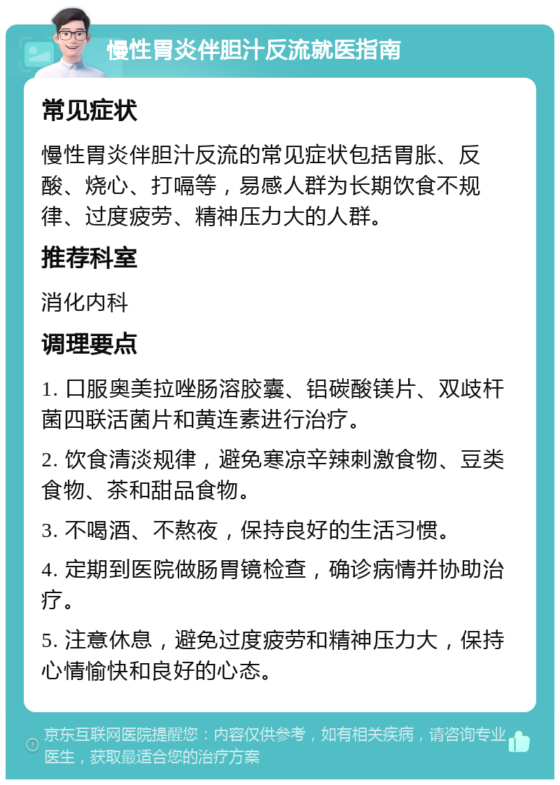 慢性胃炎伴胆汁反流就医指南 常见症状 慢性胃炎伴胆汁反流的常见症状包括胃胀、反酸、烧心、打嗝等，易感人群为长期饮食不规律、过度疲劳、精神压力大的人群。 推荐科室 消化内科 调理要点 1. 口服奥美拉唑肠溶胶囊、铝碳酸镁片、双歧杆菌四联活菌片和黄连素进行治疗。 2. 饮食清淡规律，避免寒凉辛辣刺激食物、豆类食物、茶和甜品食物。 3. 不喝酒、不熬夜，保持良好的生活习惯。 4. 定期到医院做肠胃镜检查，确诊病情并协助治疗。 5. 注意休息，避免过度疲劳和精神压力大，保持心情愉快和良好的心态。