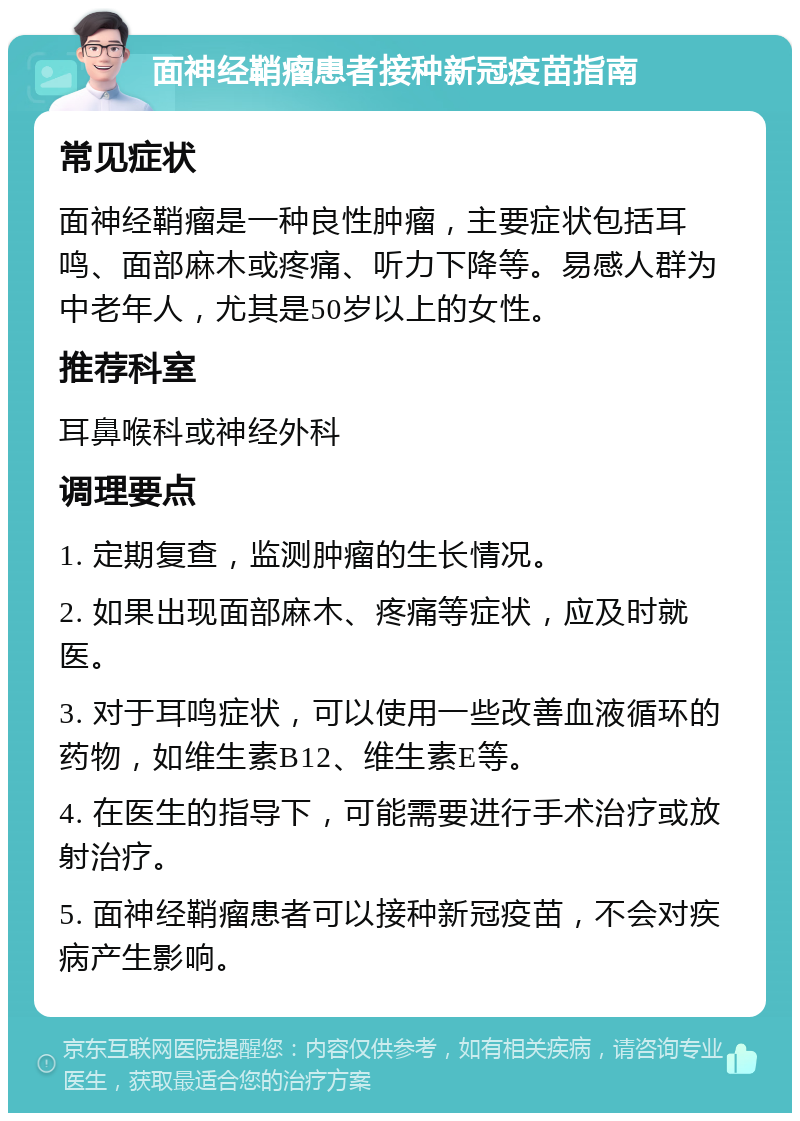 面神经鞘瘤患者接种新冠疫苗指南 常见症状 面神经鞘瘤是一种良性肿瘤，主要症状包括耳鸣、面部麻木或疼痛、听力下降等。易感人群为中老年人，尤其是50岁以上的女性。 推荐科室 耳鼻喉科或神经外科 调理要点 1. 定期复查，监测肿瘤的生长情况。 2. 如果出现面部麻木、疼痛等症状，应及时就医。 3. 对于耳鸣症状，可以使用一些改善血液循环的药物，如维生素B12、维生素E等。 4. 在医生的指导下，可能需要进行手术治疗或放射治疗。 5. 面神经鞘瘤患者可以接种新冠疫苗，不会对疾病产生影响。