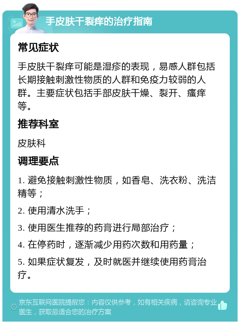 手皮肤干裂痒的治疗指南 常见症状 手皮肤干裂痒可能是湿疹的表现，易感人群包括长期接触刺激性物质的人群和免疫力较弱的人群。主要症状包括手部皮肤干燥、裂开、瘙痒等。 推荐科室 皮肤科 调理要点 1. 避免接触刺激性物质，如香皂、洗衣粉、洗洁精等； 2. 使用清水洗手； 3. 使用医生推荐的药膏进行局部治疗； 4. 在停药时，逐渐减少用药次数和用药量； 5. 如果症状复发，及时就医并继续使用药膏治疗。