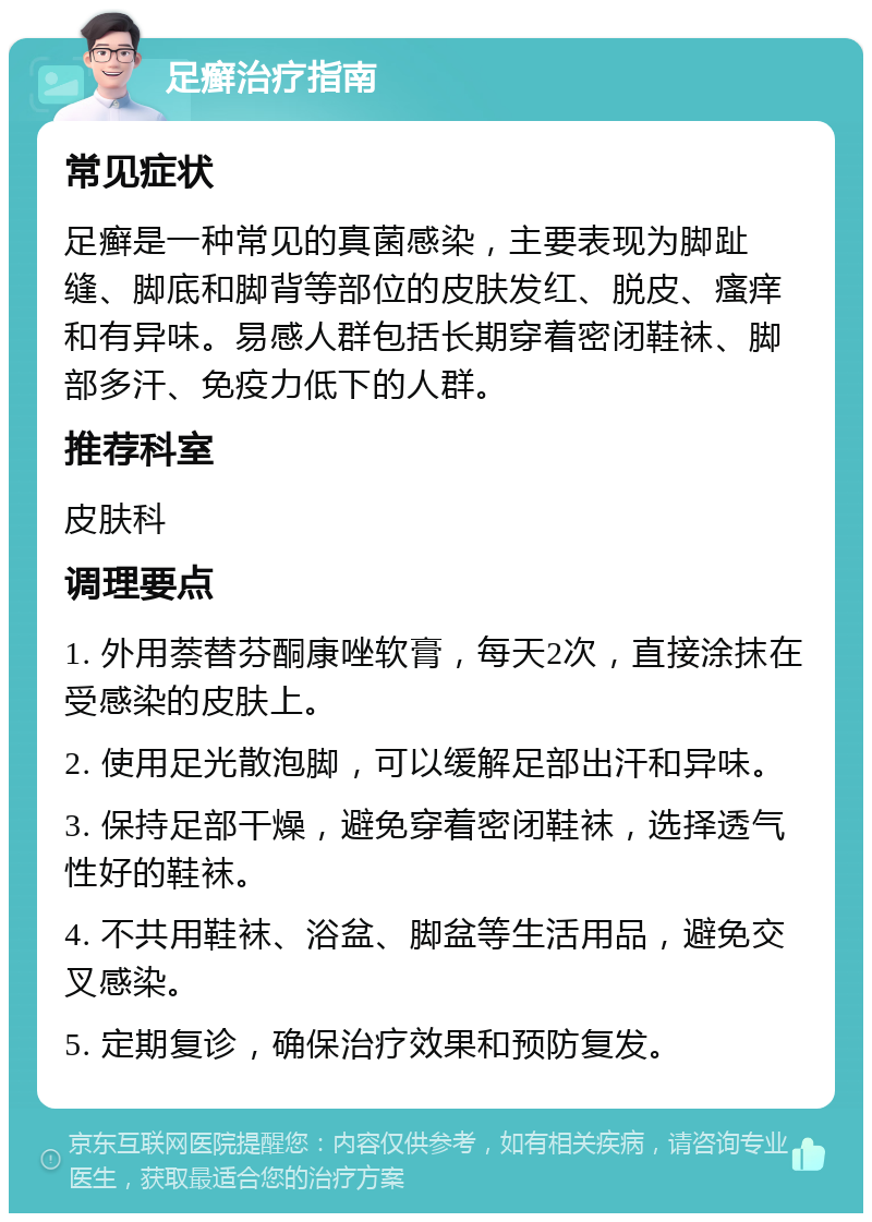 足癣治疗指南 常见症状 足癣是一种常见的真菌感染，主要表现为脚趾缝、脚底和脚背等部位的皮肤发红、脱皮、瘙痒和有异味。易感人群包括长期穿着密闭鞋袜、脚部多汗、免疫力低下的人群。 推荐科室 皮肤科 调理要点 1. 外用萘替芬酮康唑软膏，每天2次，直接涂抹在受感染的皮肤上。 2. 使用足光散泡脚，可以缓解足部出汗和异味。 3. 保持足部干燥，避免穿着密闭鞋袜，选择透气性好的鞋袜。 4. 不共用鞋袜、浴盆、脚盆等生活用品，避免交叉感染。 5. 定期复诊，确保治疗效果和预防复发。