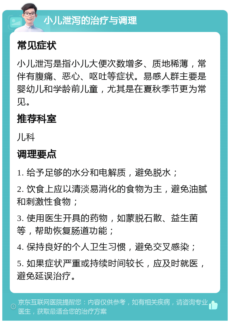 小儿泄泻的治疗与调理 常见症状 小儿泄泻是指小儿大便次数增多、质地稀薄，常伴有腹痛、恶心、呕吐等症状。易感人群主要是婴幼儿和学龄前儿童，尤其是在夏秋季节更为常见。 推荐科室 儿科 调理要点 1. 给予足够的水分和电解质，避免脱水； 2. 饮食上应以清淡易消化的食物为主，避免油腻和刺激性食物； 3. 使用医生开具的药物，如蒙脱石散、益生菌等，帮助恢复肠道功能； 4. 保持良好的个人卫生习惯，避免交叉感染； 5. 如果症状严重或持续时间较长，应及时就医，避免延误治疗。