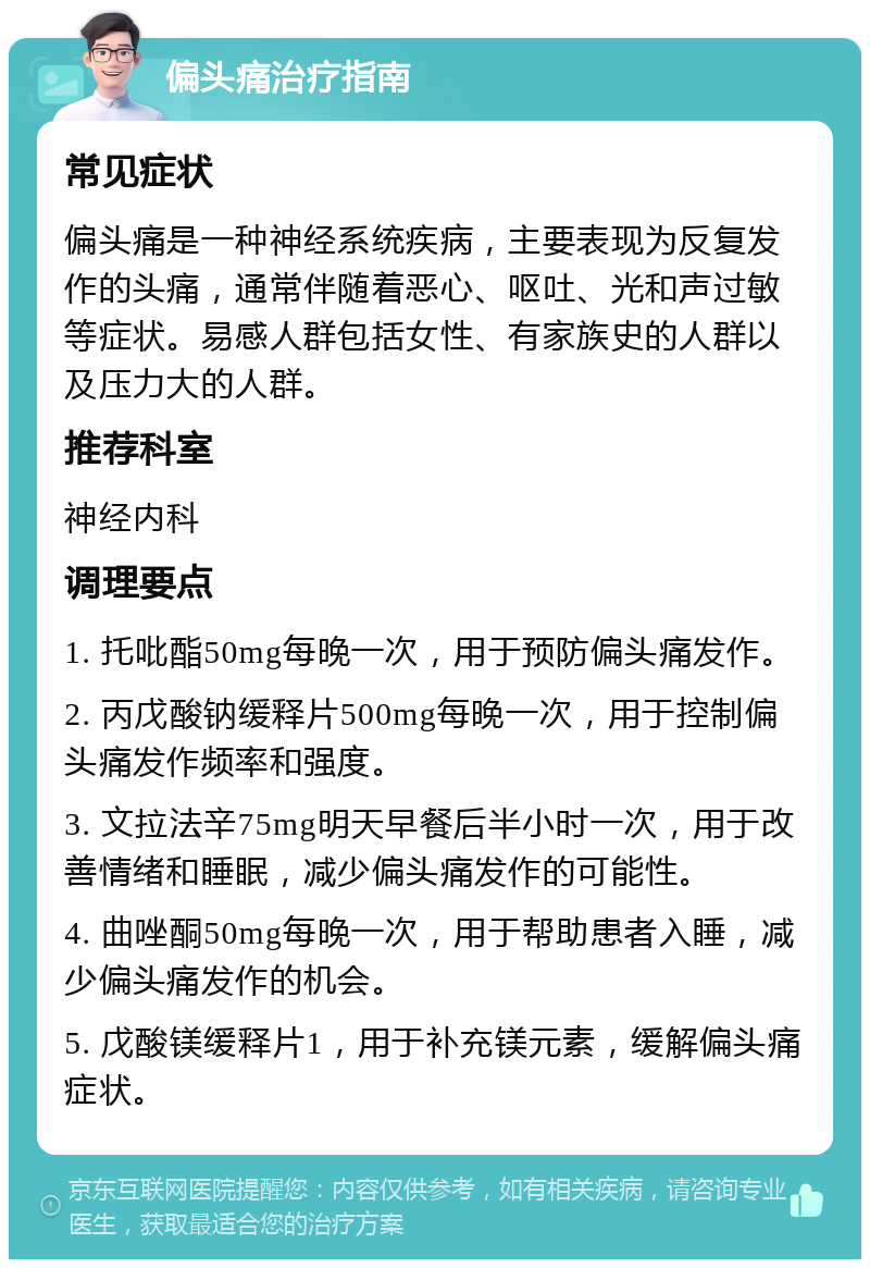 偏头痛治疗指南 常见症状 偏头痛是一种神经系统疾病，主要表现为反复发作的头痛，通常伴随着恶心、呕吐、光和声过敏等症状。易感人群包括女性、有家族史的人群以及压力大的人群。 推荐科室 神经内科 调理要点 1. 托吡酯50mg每晚一次，用于预防偏头痛发作。 2. 丙戊酸钠缓释片500mg每晚一次，用于控制偏头痛发作频率和强度。 3. 文拉法辛75mg明天早餐后半小时一次，用于改善情绪和睡眠，减少偏头痛发作的可能性。 4. 曲唑酮50mg每晚一次，用于帮助患者入睡，减少偏头痛发作的机会。 5. 戊酸镁缓释片1，用于补充镁元素，缓解偏头痛症状。