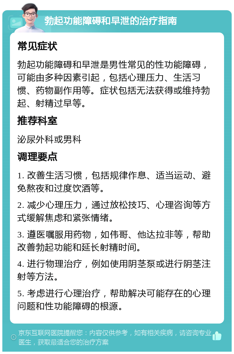 勃起功能障碍和早泄的治疗指南 常见症状 勃起功能障碍和早泄是男性常见的性功能障碍，可能由多种因素引起，包括心理压力、生活习惯、药物副作用等。症状包括无法获得或维持勃起、射精过早等。 推荐科室 泌尿外科或男科 调理要点 1. 改善生活习惯，包括规律作息、适当运动、避免熬夜和过度饮酒等。 2. 减少心理压力，通过放松技巧、心理咨询等方式缓解焦虑和紧张情绪。 3. 遵医嘱服用药物，如伟哥、他达拉非等，帮助改善勃起功能和延长射精时间。 4. 进行物理治疗，例如使用阴茎泵或进行阴茎注射等方法。 5. 考虑进行心理治疗，帮助解决可能存在的心理问题和性功能障碍的根源。