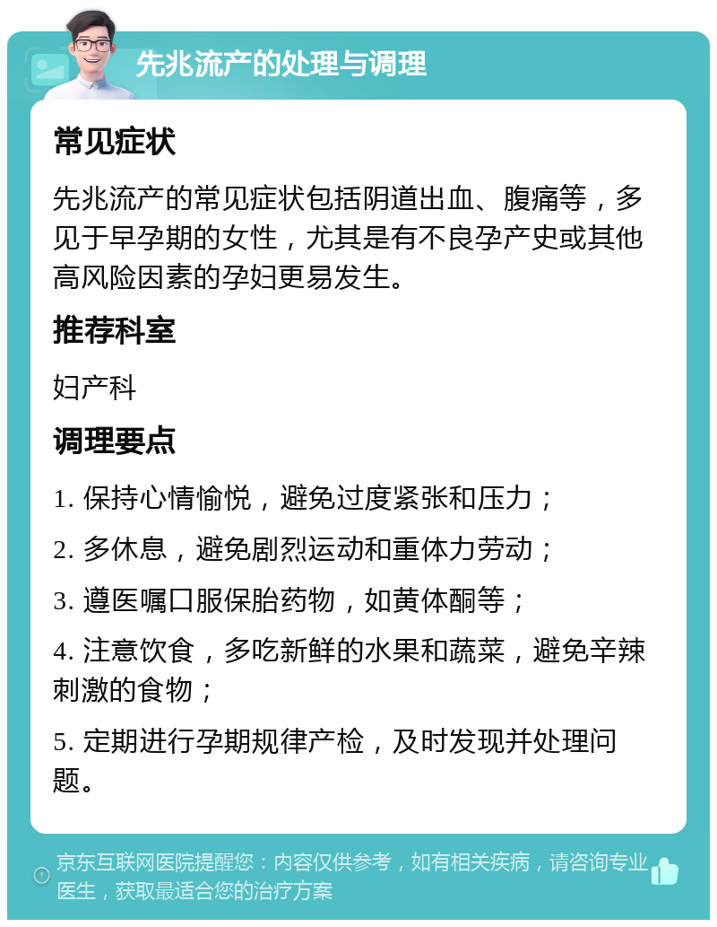 先兆流产的处理与调理 常见症状 先兆流产的常见症状包括阴道出血、腹痛等，多见于早孕期的女性，尤其是有不良孕产史或其他高风险因素的孕妇更易发生。 推荐科室 妇产科 调理要点 1. 保持心情愉悦，避免过度紧张和压力； 2. 多休息，避免剧烈运动和重体力劳动； 3. 遵医嘱口服保胎药物，如黄体酮等； 4. 注意饮食，多吃新鲜的水果和蔬菜，避免辛辣刺激的食物； 5. 定期进行孕期规律产检，及时发现并处理问题。