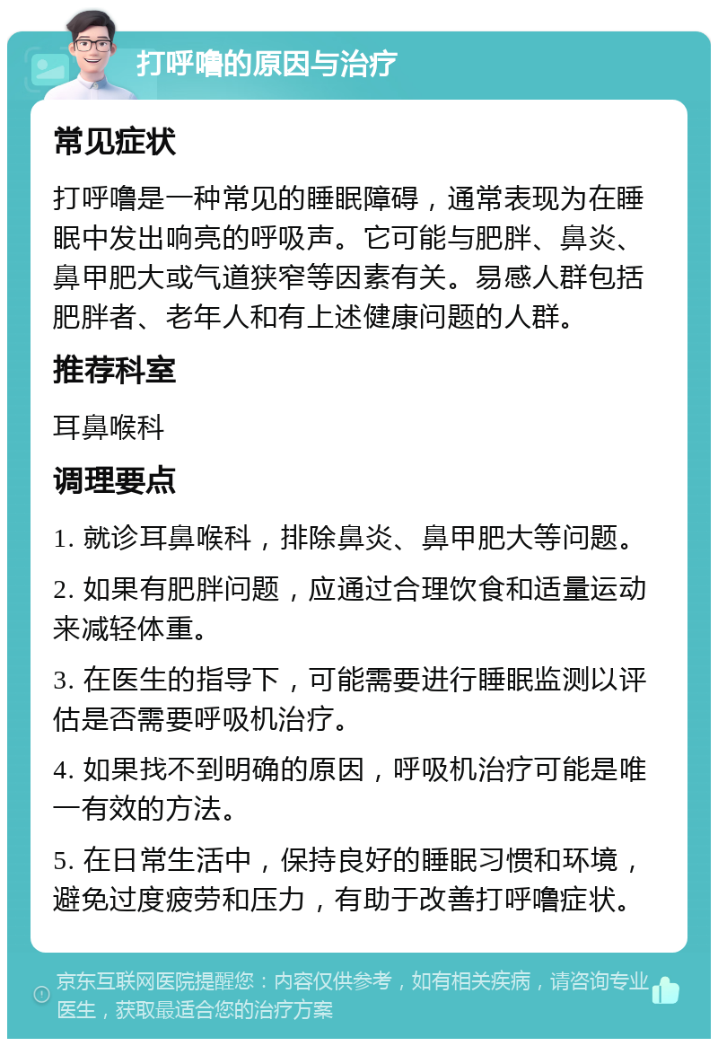 打呼噜的原因与治疗 常见症状 打呼噜是一种常见的睡眠障碍，通常表现为在睡眠中发出响亮的呼吸声。它可能与肥胖、鼻炎、鼻甲肥大或气道狭窄等因素有关。易感人群包括肥胖者、老年人和有上述健康问题的人群。 推荐科室 耳鼻喉科 调理要点 1. 就诊耳鼻喉科，排除鼻炎、鼻甲肥大等问题。 2. 如果有肥胖问题，应通过合理饮食和适量运动来减轻体重。 3. 在医生的指导下，可能需要进行睡眠监测以评估是否需要呼吸机治疗。 4. 如果找不到明确的原因，呼吸机治疗可能是唯一有效的方法。 5. 在日常生活中，保持良好的睡眠习惯和环境，避免过度疲劳和压力，有助于改善打呼噜症状。