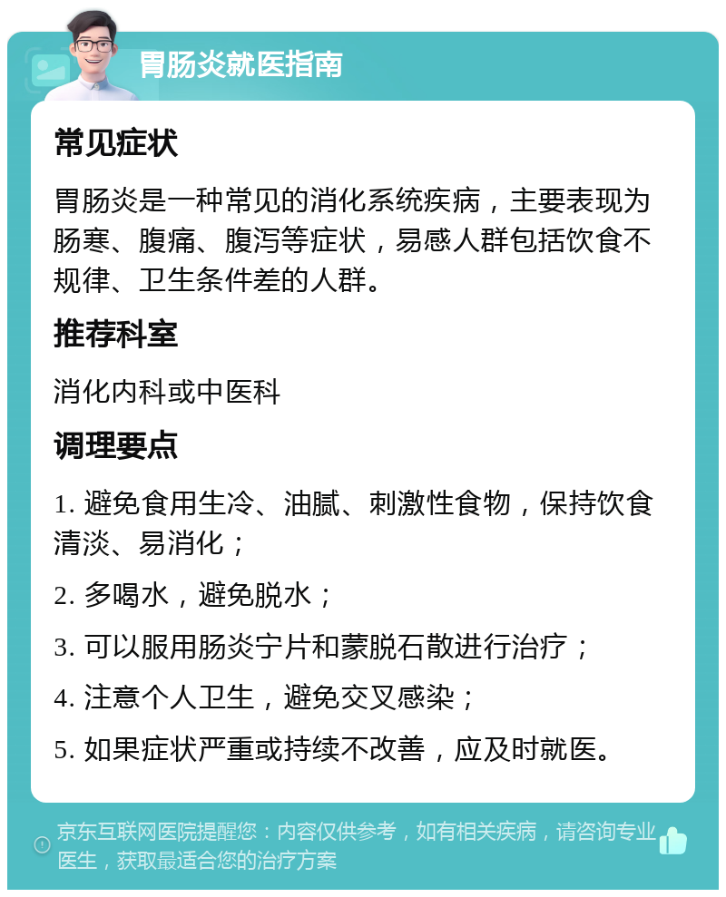 胃肠炎就医指南 常见症状 胃肠炎是一种常见的消化系统疾病，主要表现为肠寒、腹痛、腹泻等症状，易感人群包括饮食不规律、卫生条件差的人群。 推荐科室 消化内科或中医科 调理要点 1. 避免食用生冷、油腻、刺激性食物，保持饮食清淡、易消化； 2. 多喝水，避免脱水； 3. 可以服用肠炎宁片和蒙脱石散进行治疗； 4. 注意个人卫生，避免交叉感染； 5. 如果症状严重或持续不改善，应及时就医。