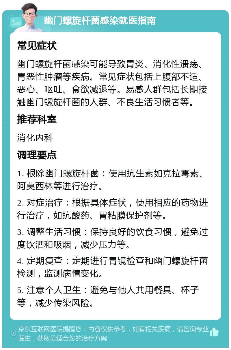 幽门螺旋杆菌感染就医指南 常见症状 幽门螺旋杆菌感染可能导致胃炎、消化性溃疡、胃恶性肿瘤等疾病。常见症状包括上腹部不适、恶心、呕吐、食欲减退等。易感人群包括长期接触幽门螺旋杆菌的人群、不良生活习惯者等。 推荐科室 消化内科 调理要点 1. 根除幽门螺旋杆菌：使用抗生素如克拉霉素、阿莫西林等进行治疗。 2. 对症治疗：根据具体症状，使用相应的药物进行治疗，如抗酸药、胃粘膜保护剂等。 3. 调整生活习惯：保持良好的饮食习惯，避免过度饮酒和吸烟，减少压力等。 4. 定期复查：定期进行胃镜检查和幽门螺旋杆菌检测，监测病情变化。 5. 注意个人卫生：避免与他人共用餐具、杯子等，减少传染风险。