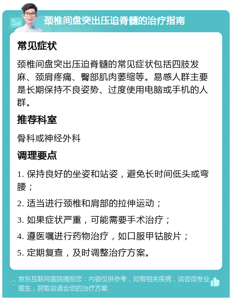 颈椎间盘突出压迫脊髓的治疗指南 常见症状 颈椎间盘突出压迫脊髓的常见症状包括四肢发麻、颈肩疼痛、臀部肌肉萎缩等。易感人群主要是长期保持不良姿势、过度使用电脑或手机的人群。 推荐科室 骨科或神经外科 调理要点 1. 保持良好的坐姿和站姿，避免长时间低头或弯腰； 2. 适当进行颈椎和肩部的拉伸运动； 3. 如果症状严重，可能需要手术治疗； 4. 遵医嘱进行药物治疗，如口服甲钴胺片； 5. 定期复查，及时调整治疗方案。