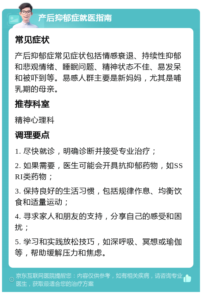 产后抑郁症就医指南 常见症状 产后抑郁症常见症状包括情感衰退、持续性抑郁和悲观情绪、睡眠问题、精神状态不佳、易发呆和被吓到等。易感人群主要是新妈妈，尤其是哺乳期的母亲。 推荐科室 精神心理科 调理要点 1. 尽快就诊，明确诊断并接受专业治疗； 2. 如果需要，医生可能会开具抗抑郁药物，如SSRI类药物； 3. 保持良好的生活习惯，包括规律作息、均衡饮食和适量运动； 4. 寻求家人和朋友的支持，分享自己的感受和困扰； 5. 学习和实践放松技巧，如深呼吸、冥想或瑜伽等，帮助缓解压力和焦虑。