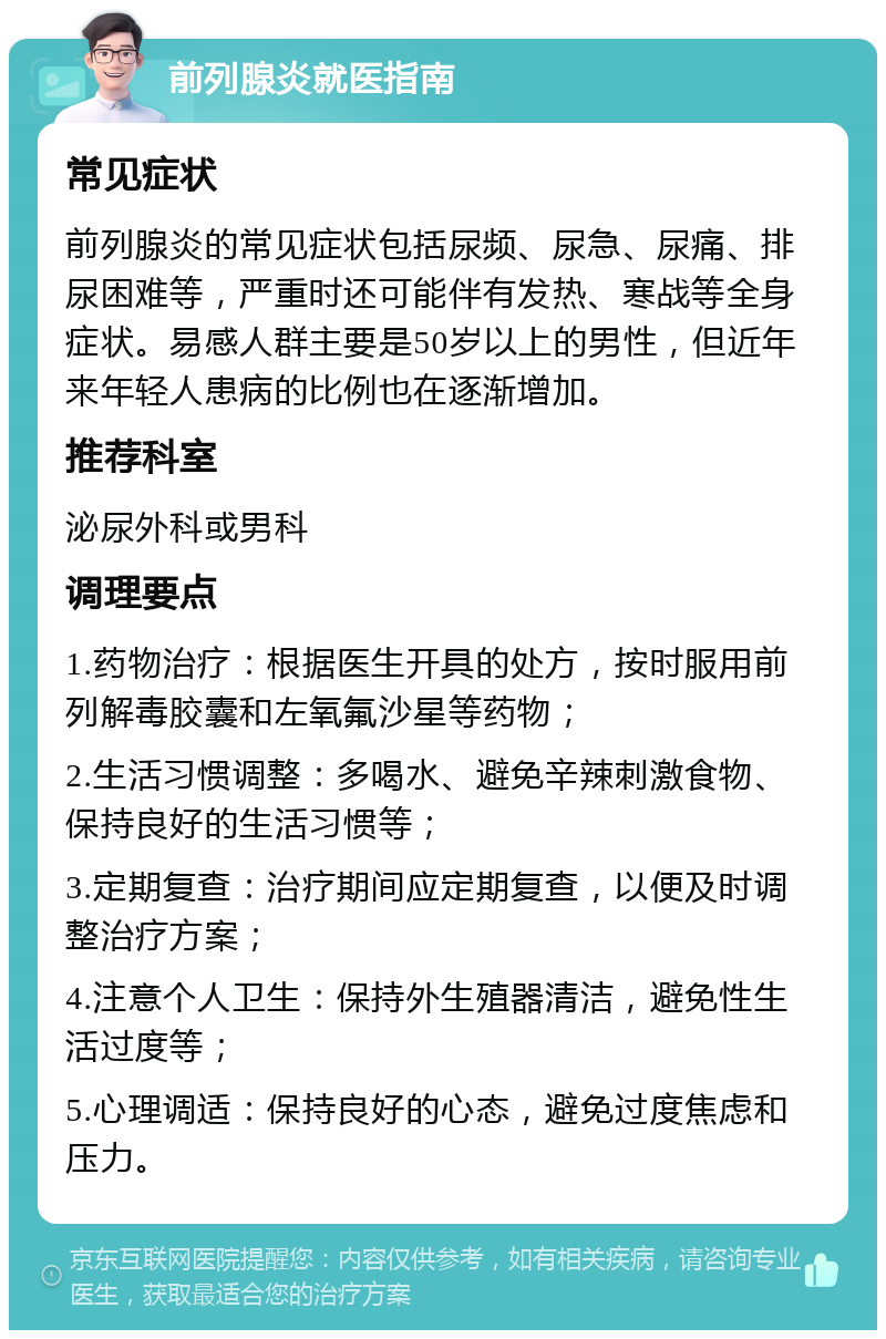 前列腺炎就医指南 常见症状 前列腺炎的常见症状包括尿频、尿急、尿痛、排尿困难等，严重时还可能伴有发热、寒战等全身症状。易感人群主要是50岁以上的男性，但近年来年轻人患病的比例也在逐渐增加。 推荐科室 泌尿外科或男科 调理要点 1.药物治疗：根据医生开具的处方，按时服用前列解毒胶囊和左氧氟沙星等药物； 2.生活习惯调整：多喝水、避免辛辣刺激食物、保持良好的生活习惯等； 3.定期复查：治疗期间应定期复查，以便及时调整治疗方案； 4.注意个人卫生：保持外生殖器清洁，避免性生活过度等； 5.心理调适：保持良好的心态，避免过度焦虑和压力。