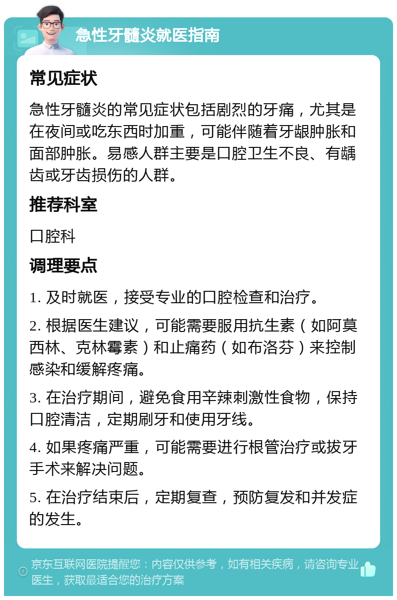 急性牙髓炎就医指南 常见症状 急性牙髓炎的常见症状包括剧烈的牙痛，尤其是在夜间或吃东西时加重，可能伴随着牙龈肿胀和面部肿胀。易感人群主要是口腔卫生不良、有龋齿或牙齿损伤的人群。 推荐科室 口腔科 调理要点 1. 及时就医，接受专业的口腔检查和治疗。 2. 根据医生建议，可能需要服用抗生素（如阿莫西林、克林霉素）和止痛药（如布洛芬）来控制感染和缓解疼痛。 3. 在治疗期间，避免食用辛辣刺激性食物，保持口腔清洁，定期刷牙和使用牙线。 4. 如果疼痛严重，可能需要进行根管治疗或拔牙手术来解决问题。 5. 在治疗结束后，定期复查，预防复发和并发症的发生。