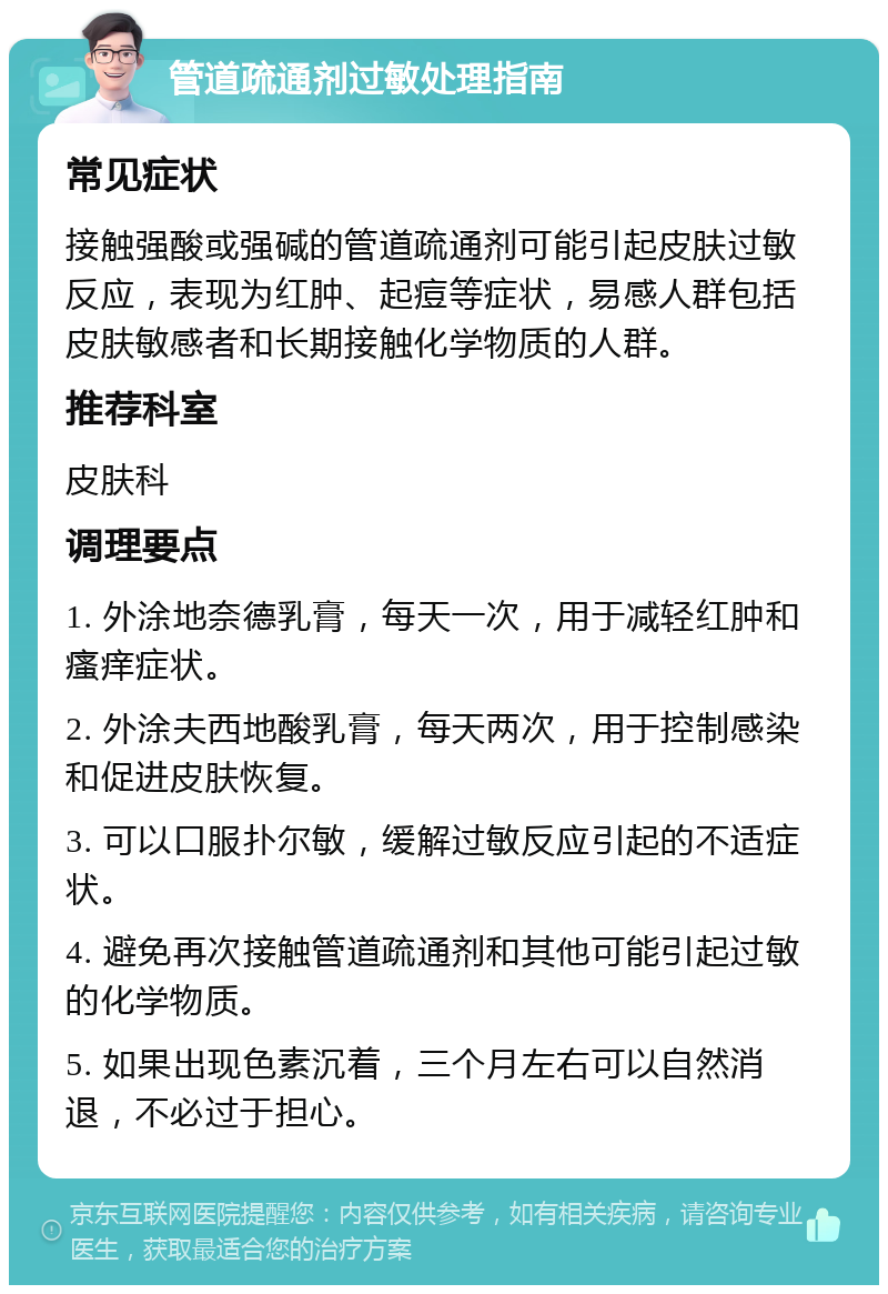 管道疏通剂过敏处理指南 常见症状 接触强酸或强碱的管道疏通剂可能引起皮肤过敏反应，表现为红肿、起痘等症状，易感人群包括皮肤敏感者和长期接触化学物质的人群。 推荐科室 皮肤科 调理要点 1. 外涂地奈德乳膏，每天一次，用于减轻红肿和瘙痒症状。 2. 外涂夫西地酸乳膏，每天两次，用于控制感染和促进皮肤恢复。 3. 可以口服扑尔敏，缓解过敏反应引起的不适症状。 4. 避免再次接触管道疏通剂和其他可能引起过敏的化学物质。 5. 如果出现色素沉着，三个月左右可以自然消退，不必过于担心。