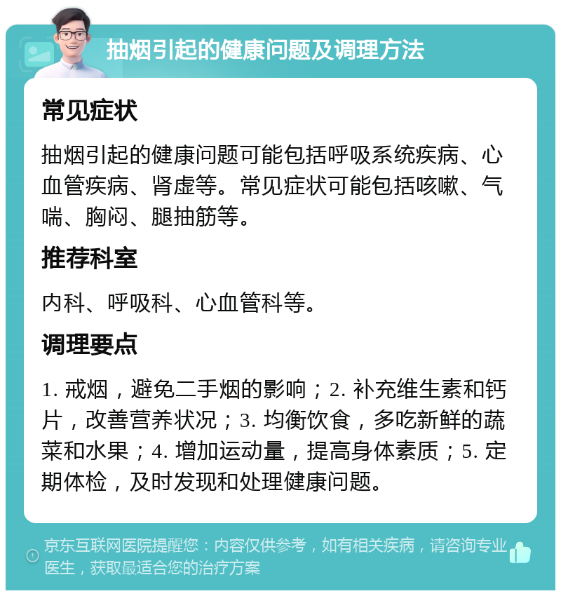 抽烟引起的健康问题及调理方法 常见症状 抽烟引起的健康问题可能包括呼吸系统疾病、心血管疾病、肾虚等。常见症状可能包括咳嗽、气喘、胸闷、腿抽筋等。 推荐科室 内科、呼吸科、心血管科等。 调理要点 1. 戒烟，避免二手烟的影响；2. 补充维生素和钙片，改善营养状况；3. 均衡饮食，多吃新鲜的蔬菜和水果；4. 增加运动量，提高身体素质；5. 定期体检，及时发现和处理健康问题。