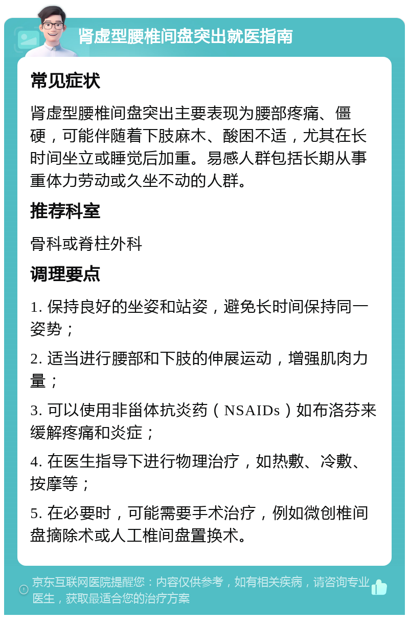 肾虚型腰椎间盘突出就医指南 常见症状 肾虚型腰椎间盘突出主要表现为腰部疼痛、僵硬，可能伴随着下肢麻木、酸困不适，尤其在长时间坐立或睡觉后加重。易感人群包括长期从事重体力劳动或久坐不动的人群。 推荐科室 骨科或脊柱外科 调理要点 1. 保持良好的坐姿和站姿，避免长时间保持同一姿势； 2. 适当进行腰部和下肢的伸展运动，增强肌肉力量； 3. 可以使用非甾体抗炎药（NSAIDs）如布洛芬来缓解疼痛和炎症； 4. 在医生指导下进行物理治疗，如热敷、冷敷、按摩等； 5. 在必要时，可能需要手术治疗，例如微创椎间盘摘除术或人工椎间盘置换术。