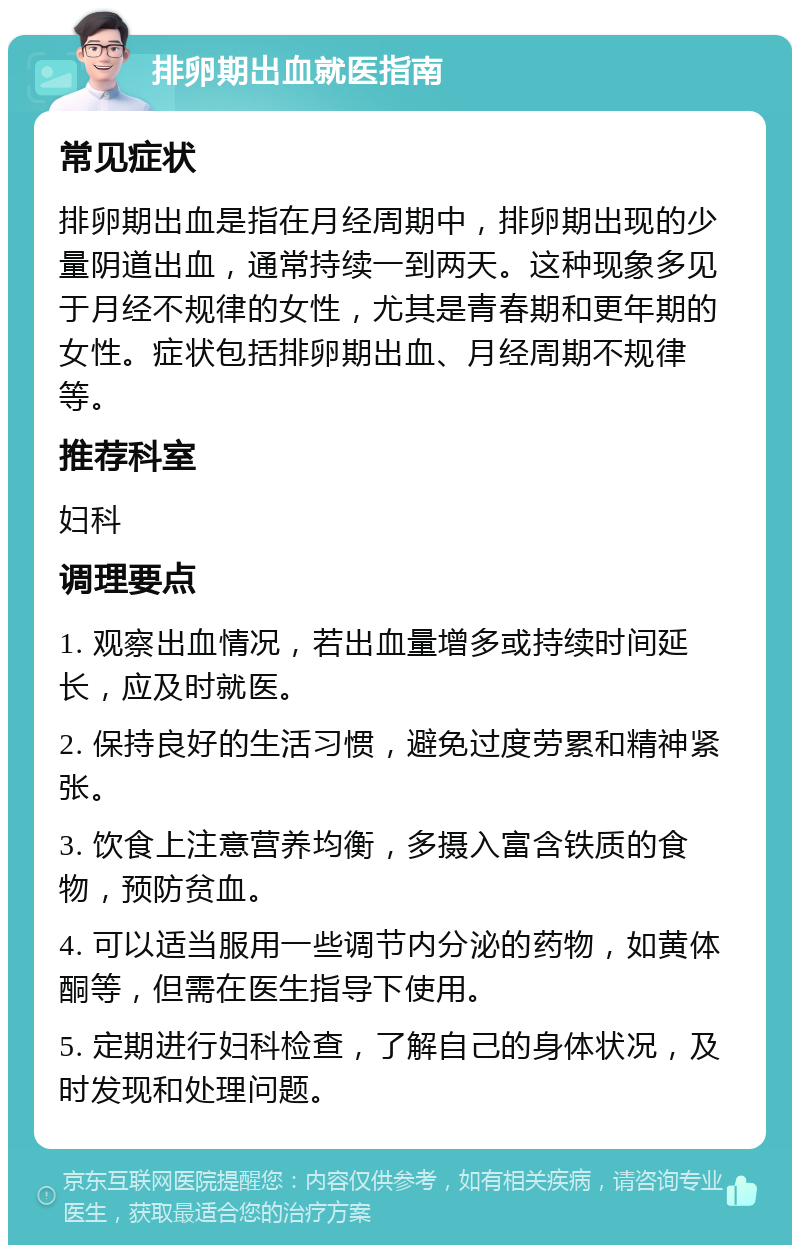 排卵期出血就医指南 常见症状 排卵期出血是指在月经周期中，排卵期出现的少量阴道出血，通常持续一到两天。这种现象多见于月经不规律的女性，尤其是青春期和更年期的女性。症状包括排卵期出血、月经周期不规律等。 推荐科室 妇科 调理要点 1. 观察出血情况，若出血量增多或持续时间延长，应及时就医。 2. 保持良好的生活习惯，避免过度劳累和精神紧张。 3. 饮食上注意营养均衡，多摄入富含铁质的食物，预防贫血。 4. 可以适当服用一些调节内分泌的药物，如黄体酮等，但需在医生指导下使用。 5. 定期进行妇科检查，了解自己的身体状况，及时发现和处理问题。