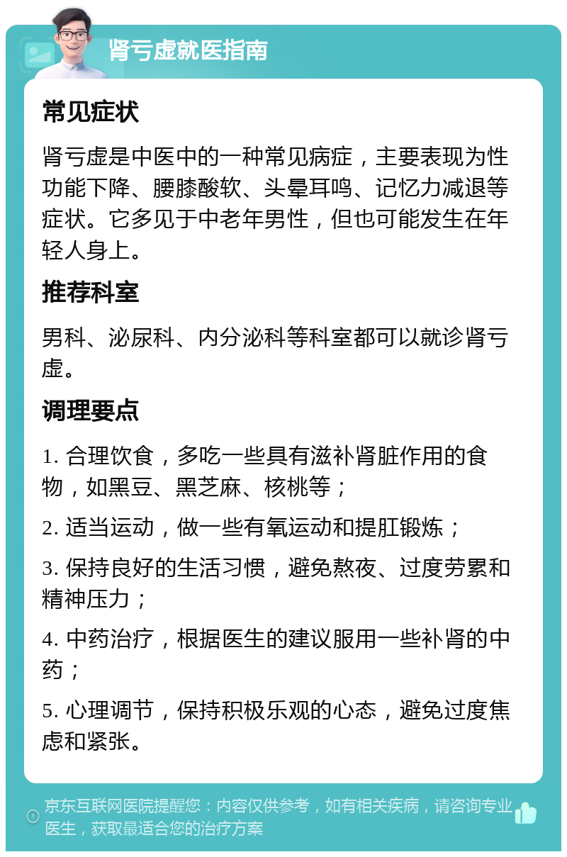 肾亏虚就医指南 常见症状 肾亏虚是中医中的一种常见病症，主要表现为性功能下降、腰膝酸软、头晕耳鸣、记忆力减退等症状。它多见于中老年男性，但也可能发生在年轻人身上。 推荐科室 男科、泌尿科、内分泌科等科室都可以就诊肾亏虚。 调理要点 1. 合理饮食，多吃一些具有滋补肾脏作用的食物，如黑豆、黑芝麻、核桃等； 2. 适当运动，做一些有氧运动和提肛锻炼； 3. 保持良好的生活习惯，避免熬夜、过度劳累和精神压力； 4. 中药治疗，根据医生的建议服用一些补肾的中药； 5. 心理调节，保持积极乐观的心态，避免过度焦虑和紧张。