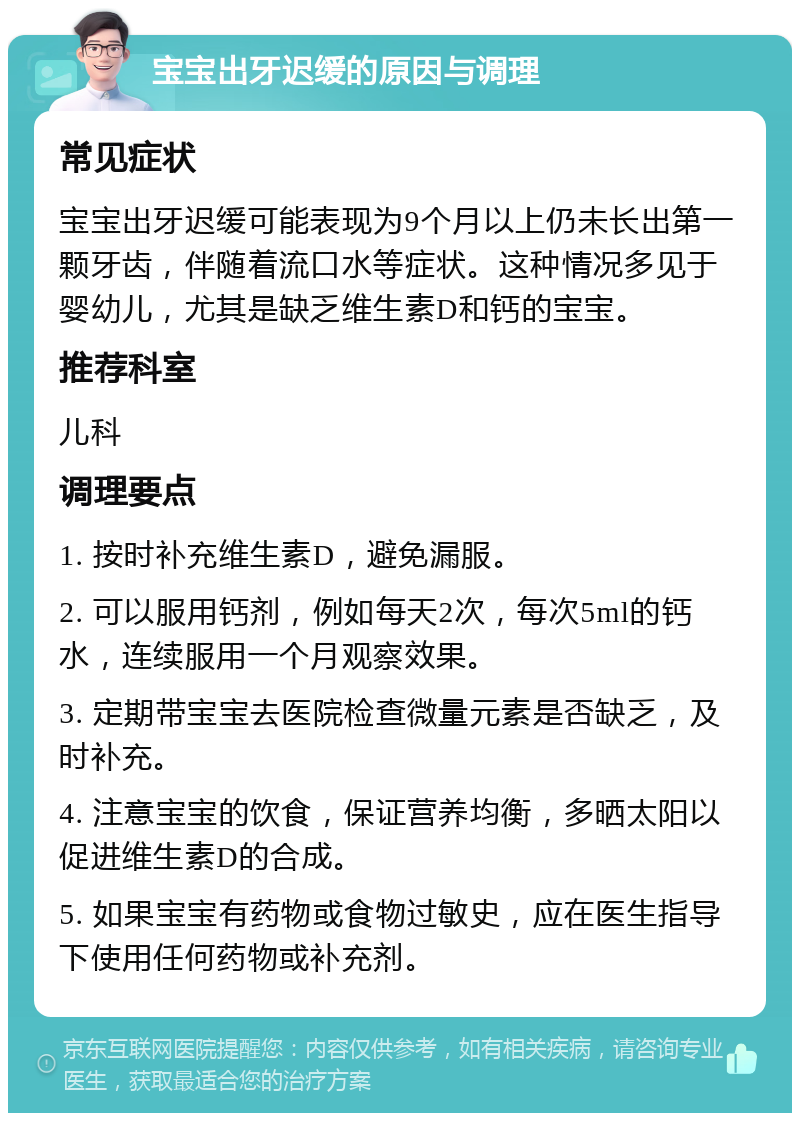 宝宝出牙迟缓的原因与调理 常见症状 宝宝出牙迟缓可能表现为9个月以上仍未长出第一颗牙齿，伴随着流口水等症状。这种情况多见于婴幼儿，尤其是缺乏维生素D和钙的宝宝。 推荐科室 儿科 调理要点 1. 按时补充维生素D，避免漏服。 2. 可以服用钙剂，例如每天2次，每次5ml的钙水，连续服用一个月观察效果。 3. 定期带宝宝去医院检查微量元素是否缺乏，及时补充。 4. 注意宝宝的饮食，保证营养均衡，多晒太阳以促进维生素D的合成。 5. 如果宝宝有药物或食物过敏史，应在医生指导下使用任何药物或补充剂。