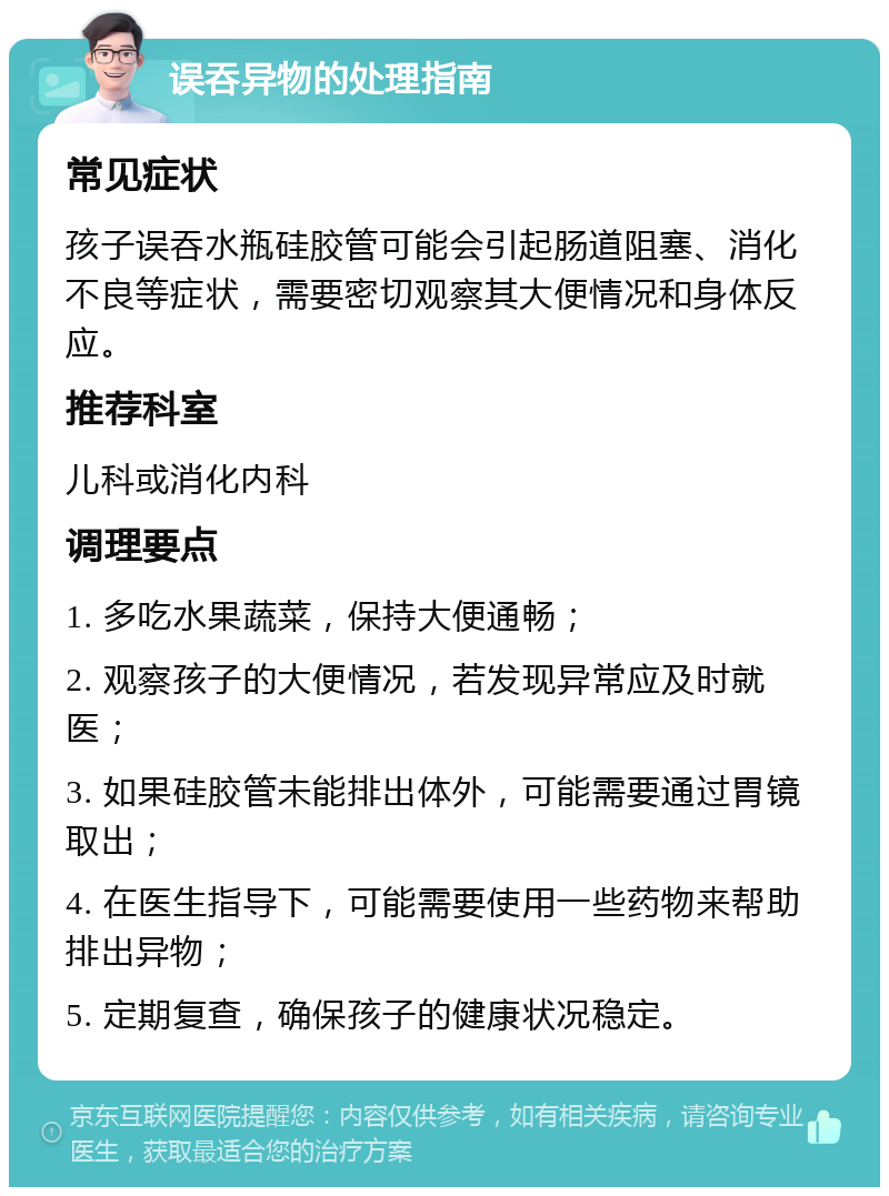 误吞异物的处理指南 常见症状 孩子误吞水瓶硅胶管可能会引起肠道阻塞、消化不良等症状，需要密切观察其大便情况和身体反应。 推荐科室 儿科或消化内科 调理要点 1. 多吃水果蔬菜，保持大便通畅； 2. 观察孩子的大便情况，若发现异常应及时就医； 3. 如果硅胶管未能排出体外，可能需要通过胃镜取出； 4. 在医生指导下，可能需要使用一些药物来帮助排出异物； 5. 定期复查，确保孩子的健康状况稳定。