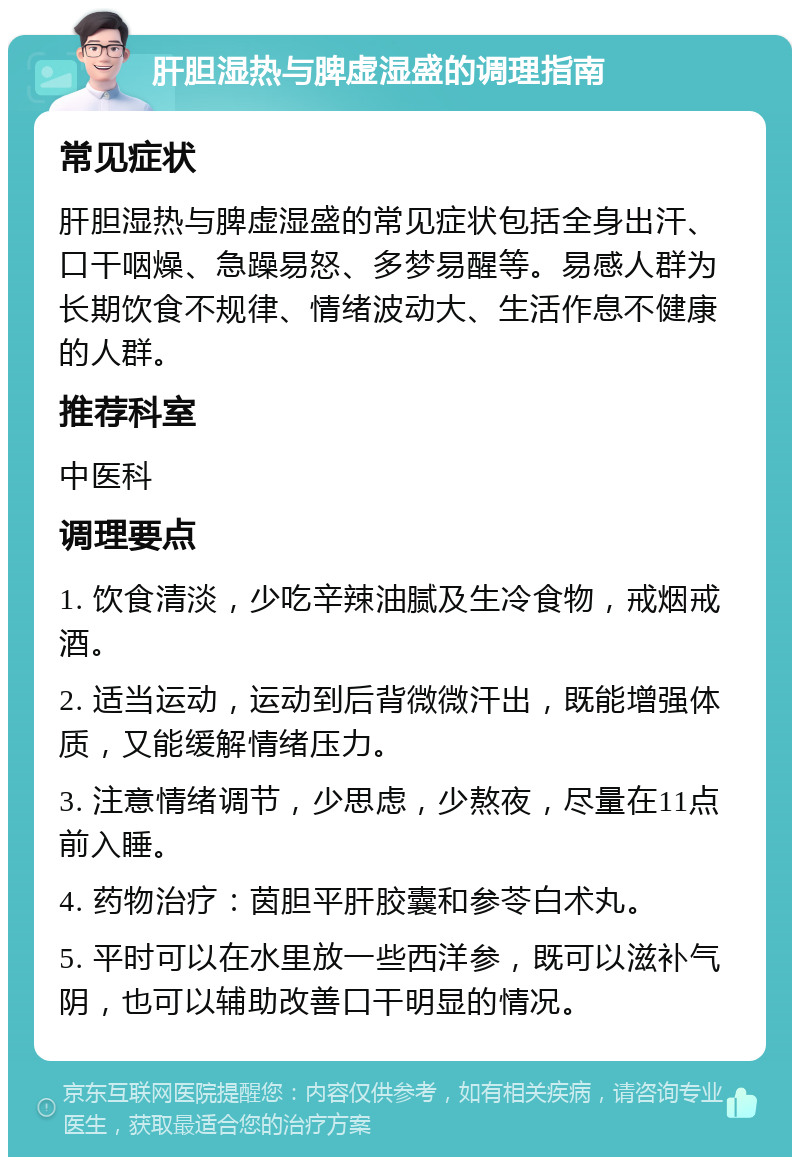 肝胆湿热与脾虚湿盛的调理指南 常见症状 肝胆湿热与脾虚湿盛的常见症状包括全身出汗、口干咽燥、急躁易怒、多梦易醒等。易感人群为长期饮食不规律、情绪波动大、生活作息不健康的人群。 推荐科室 中医科 调理要点 1. 饮食清淡，少吃辛辣油腻及生冷食物，戒烟戒酒。 2. 适当运动，运动到后背微微汗出，既能增强体质，又能缓解情绪压力。 3. 注意情绪调节，少思虑，少熬夜，尽量在11点前入睡。 4. 药物治疗：茵胆平肝胶囊和参苓白术丸。 5. 平时可以在水里放一些西洋参，既可以滋补气阴，也可以辅助改善口干明显的情况。