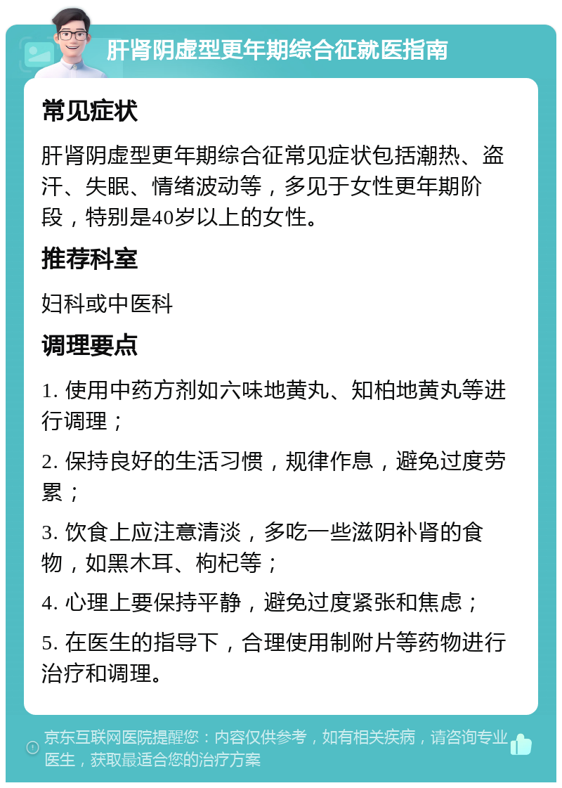 肝肾阴虚型更年期综合征就医指南 常见症状 肝肾阴虚型更年期综合征常见症状包括潮热、盗汗、失眠、情绪波动等，多见于女性更年期阶段，特别是40岁以上的女性。 推荐科室 妇科或中医科 调理要点 1. 使用中药方剂如六味地黄丸、知柏地黄丸等进行调理； 2. 保持良好的生活习惯，规律作息，避免过度劳累； 3. 饮食上应注意清淡，多吃一些滋阴补肾的食物，如黑木耳、枸杞等； 4. 心理上要保持平静，避免过度紧张和焦虑； 5. 在医生的指导下，合理使用制附片等药物进行治疗和调理。