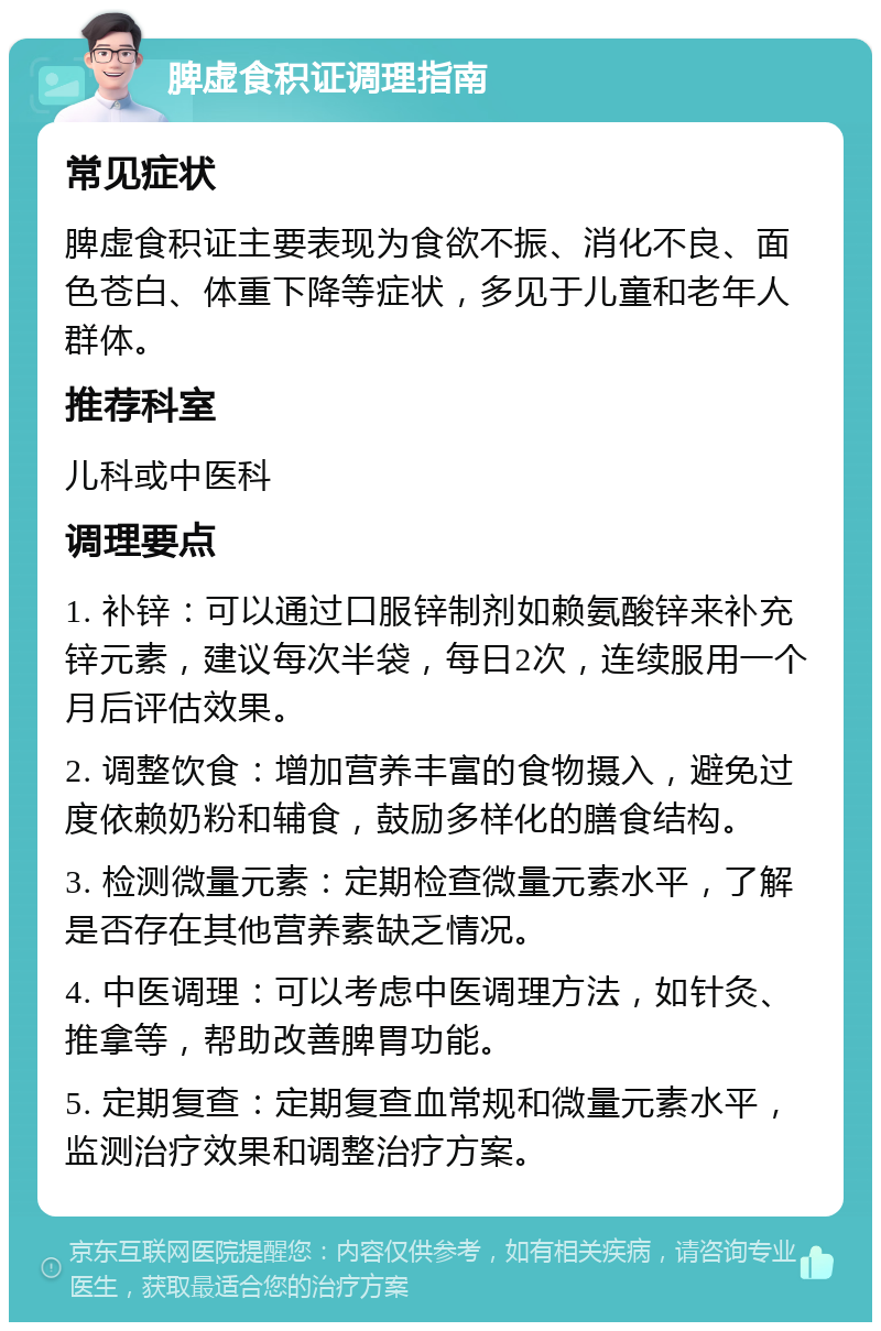 脾虚食积证调理指南 常见症状 脾虚食积证主要表现为食欲不振、消化不良、面色苍白、体重下降等症状，多见于儿童和老年人群体。 推荐科室 儿科或中医科 调理要点 1. 补锌：可以通过口服锌制剂如赖氨酸锌来补充锌元素，建议每次半袋，每日2次，连续服用一个月后评估效果。 2. 调整饮食：增加营养丰富的食物摄入，避免过度依赖奶粉和辅食，鼓励多样化的膳食结构。 3. 检测微量元素：定期检查微量元素水平，了解是否存在其他营养素缺乏情况。 4. 中医调理：可以考虑中医调理方法，如针灸、推拿等，帮助改善脾胃功能。 5. 定期复查：定期复查血常规和微量元素水平，监测治疗效果和调整治疗方案。