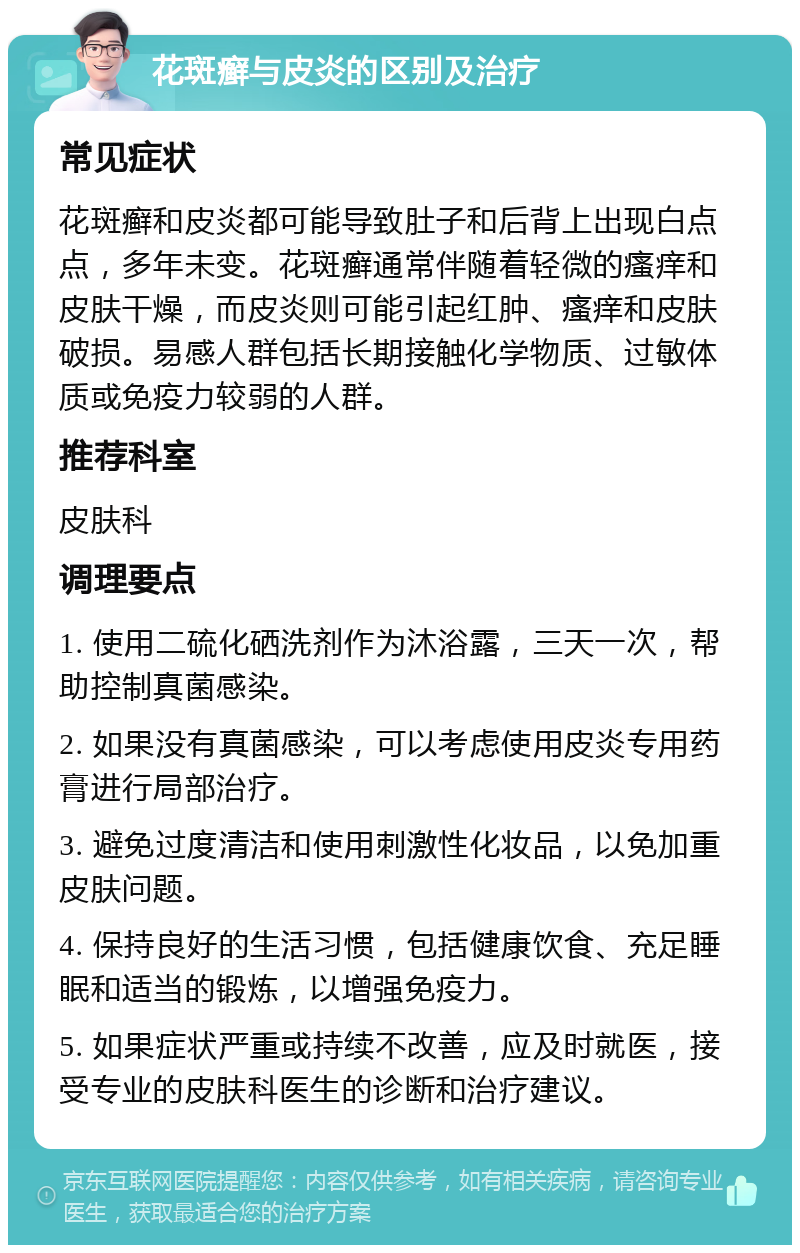 花斑癣与皮炎的区别及治疗 常见症状 花斑癣和皮炎都可能导致肚子和后背上出现白点点，多年未变。花斑癣通常伴随着轻微的瘙痒和皮肤干燥，而皮炎则可能引起红肿、瘙痒和皮肤破损。易感人群包括长期接触化学物质、过敏体质或免疫力较弱的人群。 推荐科室 皮肤科 调理要点 1. 使用二硫化硒洗剂作为沐浴露，三天一次，帮助控制真菌感染。 2. 如果没有真菌感染，可以考虑使用皮炎专用药膏进行局部治疗。 3. 避免过度清洁和使用刺激性化妆品，以免加重皮肤问题。 4. 保持良好的生活习惯，包括健康饮食、充足睡眠和适当的锻炼，以增强免疫力。 5. 如果症状严重或持续不改善，应及时就医，接受专业的皮肤科医生的诊断和治疗建议。