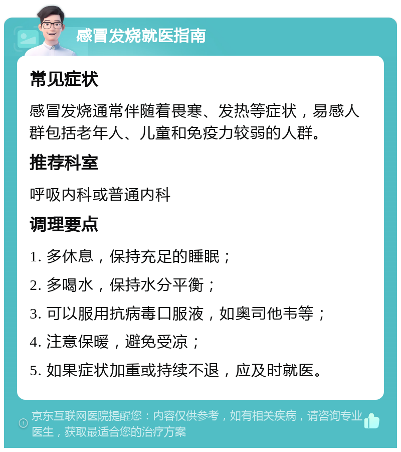 感冒发烧就医指南 常见症状 感冒发烧通常伴随着畏寒、发热等症状，易感人群包括老年人、儿童和免疫力较弱的人群。 推荐科室 呼吸内科或普通内科 调理要点 1. 多休息，保持充足的睡眠； 2. 多喝水，保持水分平衡； 3. 可以服用抗病毒口服液，如奥司他韦等； 4. 注意保暖，避免受凉； 5. 如果症状加重或持续不退，应及时就医。