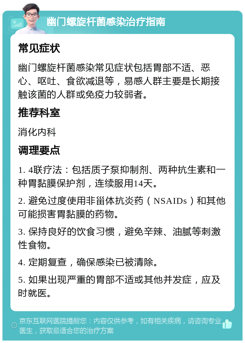 幽门螺旋杆菌感染治疗指南 常见症状 幽门螺旋杆菌感染常见症状包括胃部不适、恶心、呕吐、食欲减退等，易感人群主要是长期接触该菌的人群或免疫力较弱者。 推荐科室 消化内科 调理要点 1. 4联疗法：包括质子泵抑制剂、两种抗生素和一种胃黏膜保护剂，连续服用14天。 2. 避免过度使用非甾体抗炎药（NSAIDs）和其他可能损害胃黏膜的药物。 3. 保持良好的饮食习惯，避免辛辣、油腻等刺激性食物。 4. 定期复查，确保感染已被清除。 5. 如果出现严重的胃部不适或其他并发症，应及时就医。