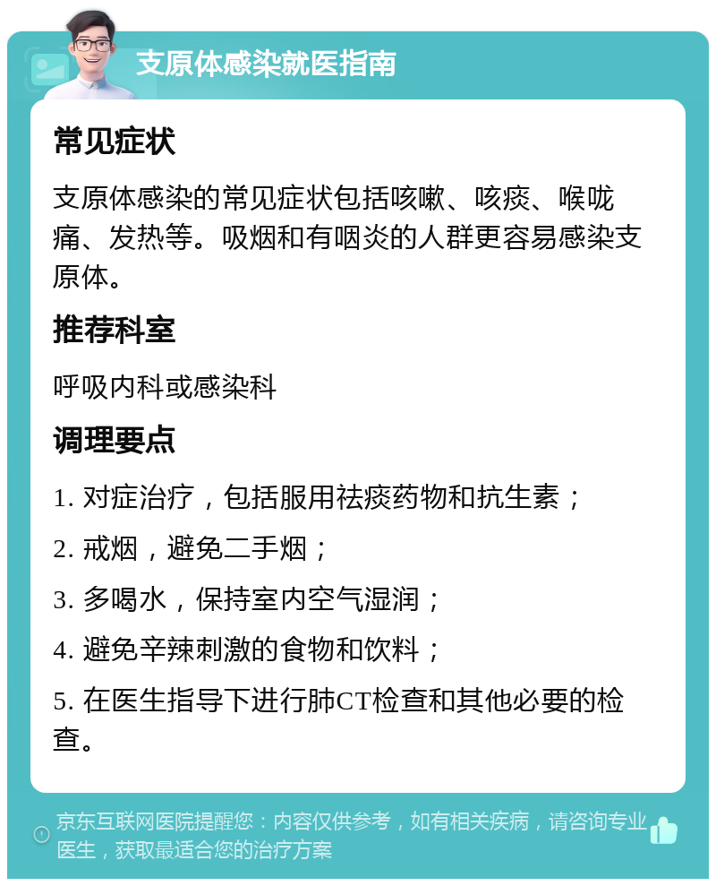 支原体感染就医指南 常见症状 支原体感染的常见症状包括咳嗽、咳痰、喉咙痛、发热等。吸烟和有咽炎的人群更容易感染支原体。 推荐科室 呼吸内科或感染科 调理要点 1. 对症治疗，包括服用祛痰药物和抗生素； 2. 戒烟，避免二手烟； 3. 多喝水，保持室内空气湿润； 4. 避免辛辣刺激的食物和饮料； 5. 在医生指导下进行肺CT检查和其他必要的检查。