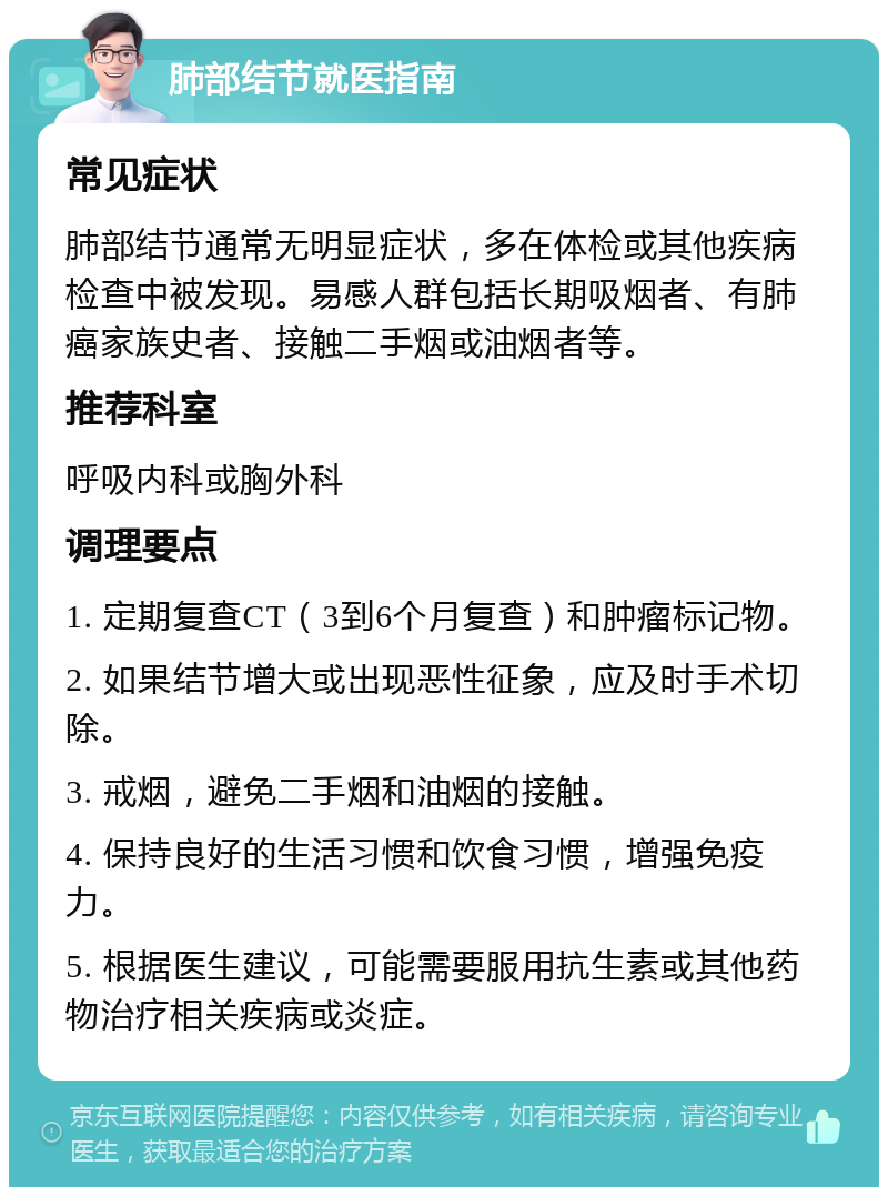 肺部结节就医指南 常见症状 肺部结节通常无明显症状，多在体检或其他疾病检查中被发现。易感人群包括长期吸烟者、有肺癌家族史者、接触二手烟或油烟者等。 推荐科室 呼吸内科或胸外科 调理要点 1. 定期复查CT（3到6个月复查）和肿瘤标记物。 2. 如果结节增大或出现恶性征象，应及时手术切除。 3. 戒烟，避免二手烟和油烟的接触。 4. 保持良好的生活习惯和饮食习惯，增强免疫力。 5. 根据医生建议，可能需要服用抗生素或其他药物治疗相关疾病或炎症。