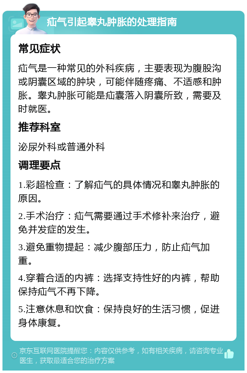 疝气引起睾丸肿胀的处理指南 常见症状 疝气是一种常见的外科疾病，主要表现为腹股沟或阴囊区域的肿块，可能伴随疼痛、不适感和肿胀。睾丸肿胀可能是疝囊落入阴囊所致，需要及时就医。 推荐科室 泌尿外科或普通外科 调理要点 1.彩超检查：了解疝气的具体情况和睾丸肿胀的原因。 2.手术治疗：疝气需要通过手术修补来治疗，避免并发症的发生。 3.避免重物提起：减少腹部压力，防止疝气加重。 4.穿着合适的内裤：选择支持性好的内裤，帮助保持疝气不再下降。 5.注意休息和饮食：保持良好的生活习惯，促进身体康复。