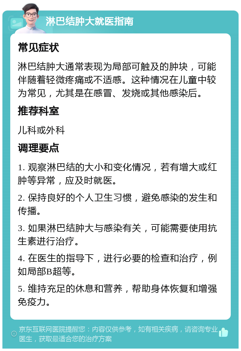 淋巴结肿大就医指南 常见症状 淋巴结肿大通常表现为局部可触及的肿块，可能伴随着轻微疼痛或不适感。这种情况在儿童中较为常见，尤其是在感冒、发烧或其他感染后。 推荐科室 儿科或外科 调理要点 1. 观察淋巴结的大小和变化情况，若有增大或红肿等异常，应及时就医。 2. 保持良好的个人卫生习惯，避免感染的发生和传播。 3. 如果淋巴结肿大与感染有关，可能需要使用抗生素进行治疗。 4. 在医生的指导下，进行必要的检查和治疗，例如局部B超等。 5. 维持充足的休息和营养，帮助身体恢复和增强免疫力。