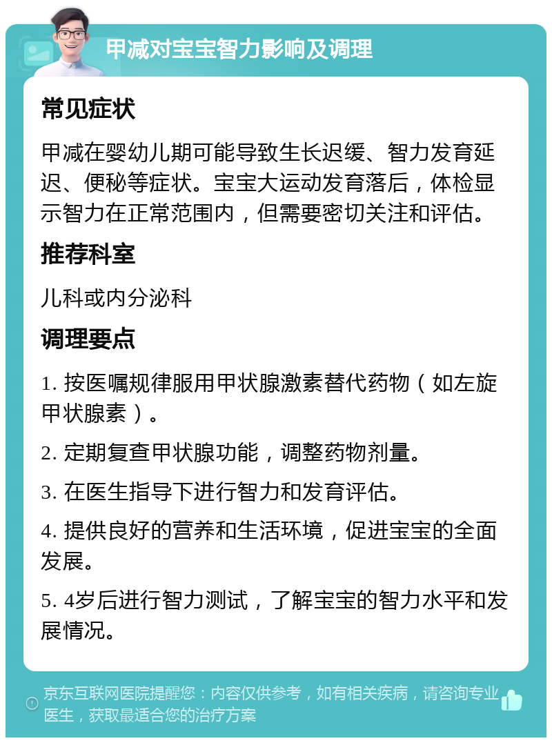 甲减对宝宝智力影响及调理 常见症状 甲减在婴幼儿期可能导致生长迟缓、智力发育延迟、便秘等症状。宝宝大运动发育落后，体检显示智力在正常范围内，但需要密切关注和评估。 推荐科室 儿科或内分泌科 调理要点 1. 按医嘱规律服用甲状腺激素替代药物（如左旋甲状腺素）。 2. 定期复查甲状腺功能，调整药物剂量。 3. 在医生指导下进行智力和发育评估。 4. 提供良好的营养和生活环境，促进宝宝的全面发展。 5. 4岁后进行智力测试，了解宝宝的智力水平和发展情况。