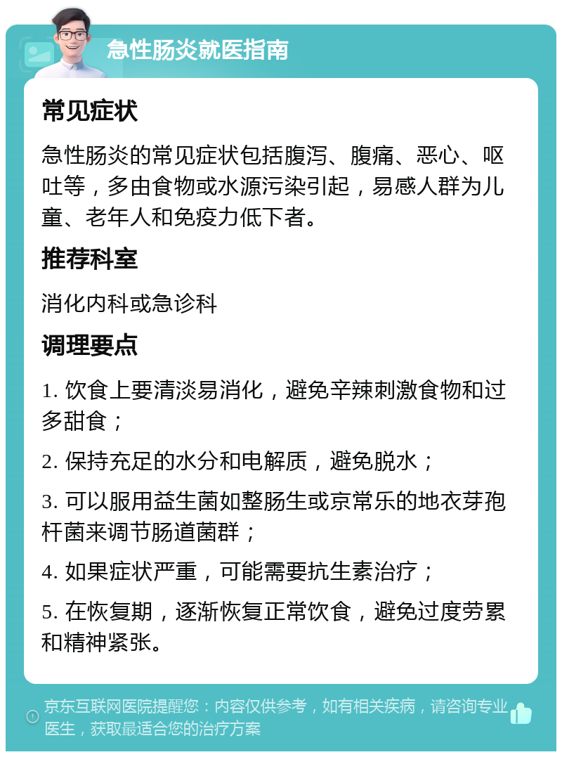 急性肠炎就医指南 常见症状 急性肠炎的常见症状包括腹泻、腹痛、恶心、呕吐等，多由食物或水源污染引起，易感人群为儿童、老年人和免疫力低下者。 推荐科室 消化内科或急诊科 调理要点 1. 饮食上要清淡易消化，避免辛辣刺激食物和过多甜食； 2. 保持充足的水分和电解质，避免脱水； 3. 可以服用益生菌如整肠生或京常乐的地衣芽孢杆菌来调节肠道菌群； 4. 如果症状严重，可能需要抗生素治疗； 5. 在恢复期，逐渐恢复正常饮食，避免过度劳累和精神紧张。