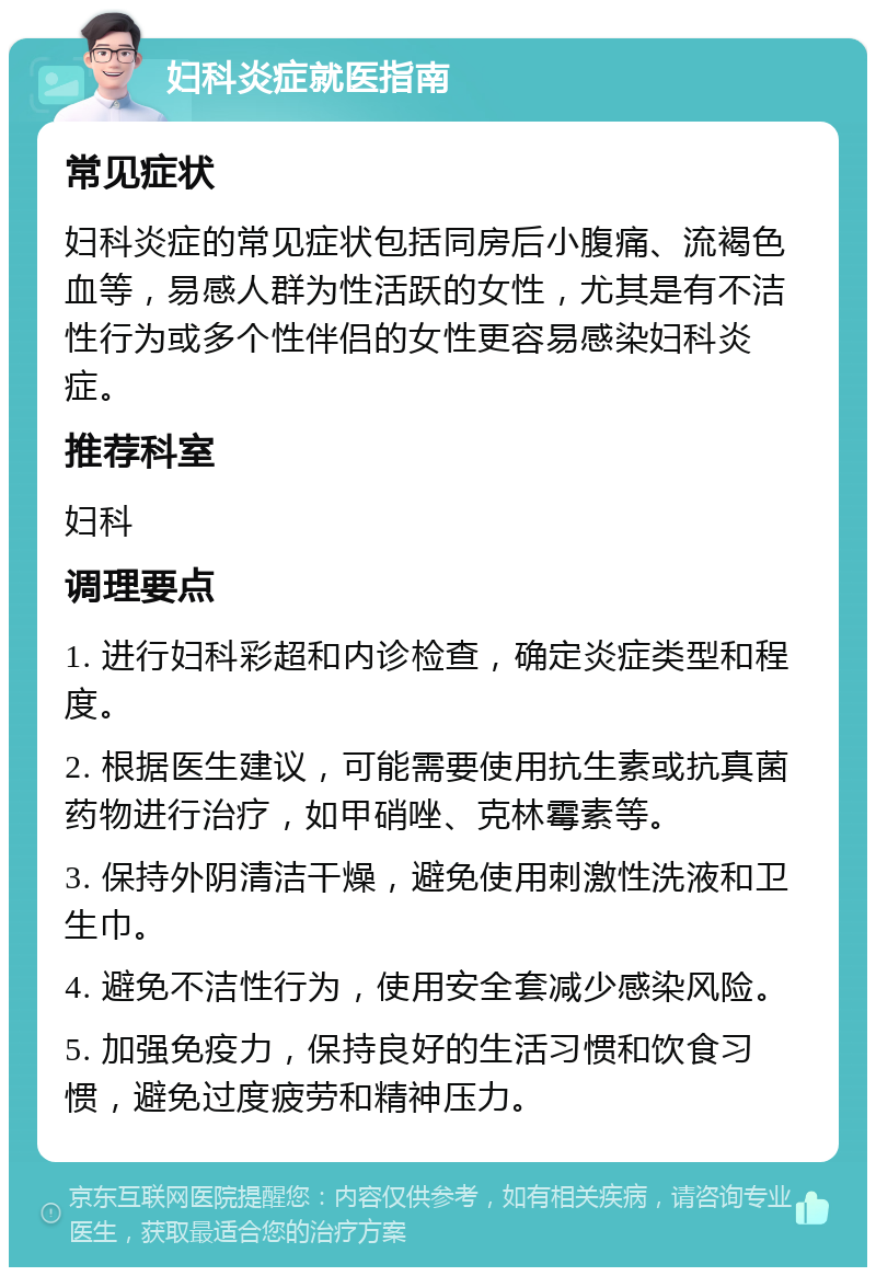 妇科炎症就医指南 常见症状 妇科炎症的常见症状包括同房后小腹痛、流褐色血等，易感人群为性活跃的女性，尤其是有不洁性行为或多个性伴侣的女性更容易感染妇科炎症。 推荐科室 妇科 调理要点 1. 进行妇科彩超和内诊检查，确定炎症类型和程度。 2. 根据医生建议，可能需要使用抗生素或抗真菌药物进行治疗，如甲硝唑、克林霉素等。 3. 保持外阴清洁干燥，避免使用刺激性洗液和卫生巾。 4. 避免不洁性行为，使用安全套减少感染风险。 5. 加强免疫力，保持良好的生活习惯和饮食习惯，避免过度疲劳和精神压力。