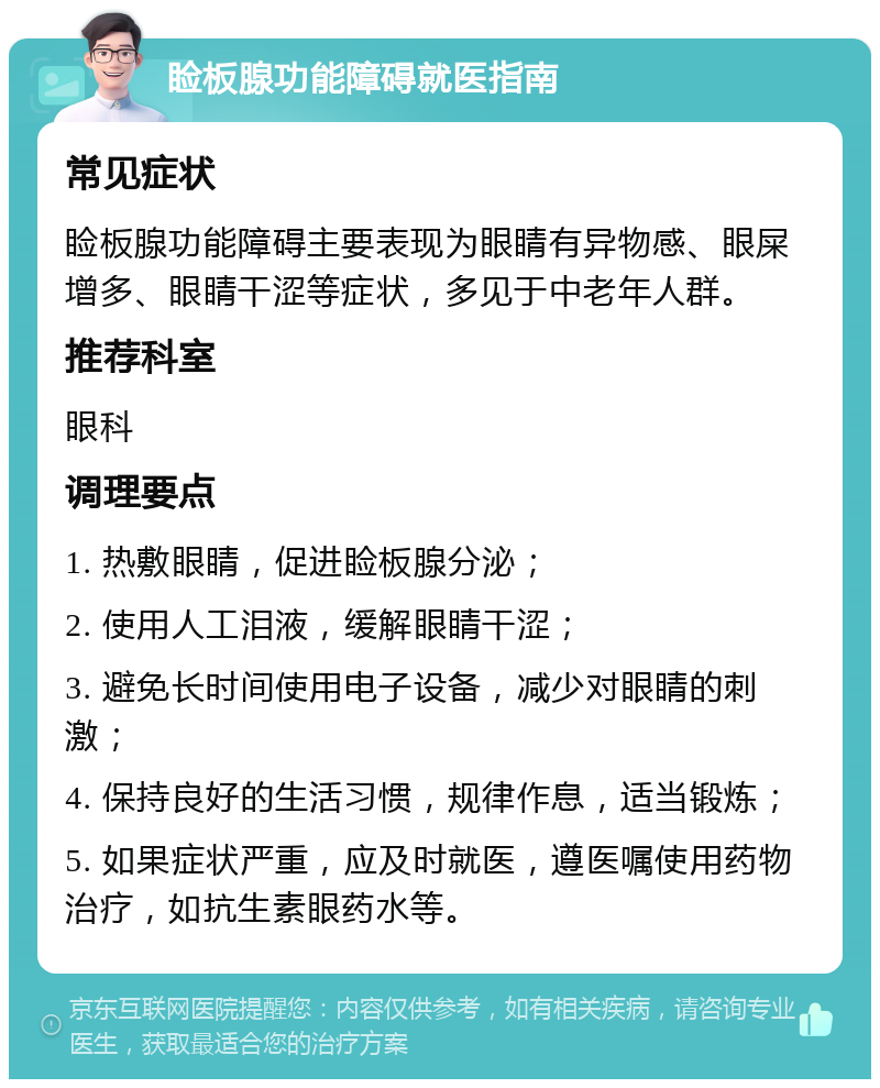 睑板腺功能障碍就医指南 常见症状 睑板腺功能障碍主要表现为眼睛有异物感、眼屎增多、眼睛干涩等症状，多见于中老年人群。 推荐科室 眼科 调理要点 1. 热敷眼睛，促进睑板腺分泌； 2. 使用人工泪液，缓解眼睛干涩； 3. 避免长时间使用电子设备，减少对眼睛的刺激； 4. 保持良好的生活习惯，规律作息，适当锻炼； 5. 如果症状严重，应及时就医，遵医嘱使用药物治疗，如抗生素眼药水等。