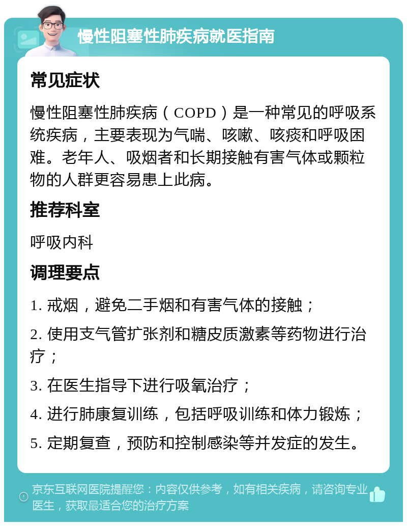 慢性阻塞性肺疾病就医指南 常见症状 慢性阻塞性肺疾病（COPD）是一种常见的呼吸系统疾病，主要表现为气喘、咳嗽、咳痰和呼吸困难。老年人、吸烟者和长期接触有害气体或颗粒物的人群更容易患上此病。 推荐科室 呼吸内科 调理要点 1. 戒烟，避免二手烟和有害气体的接触； 2. 使用支气管扩张剂和糖皮质激素等药物进行治疗； 3. 在医生指导下进行吸氧治疗； 4. 进行肺康复训练，包括呼吸训练和体力锻炼； 5. 定期复查，预防和控制感染等并发症的发生。