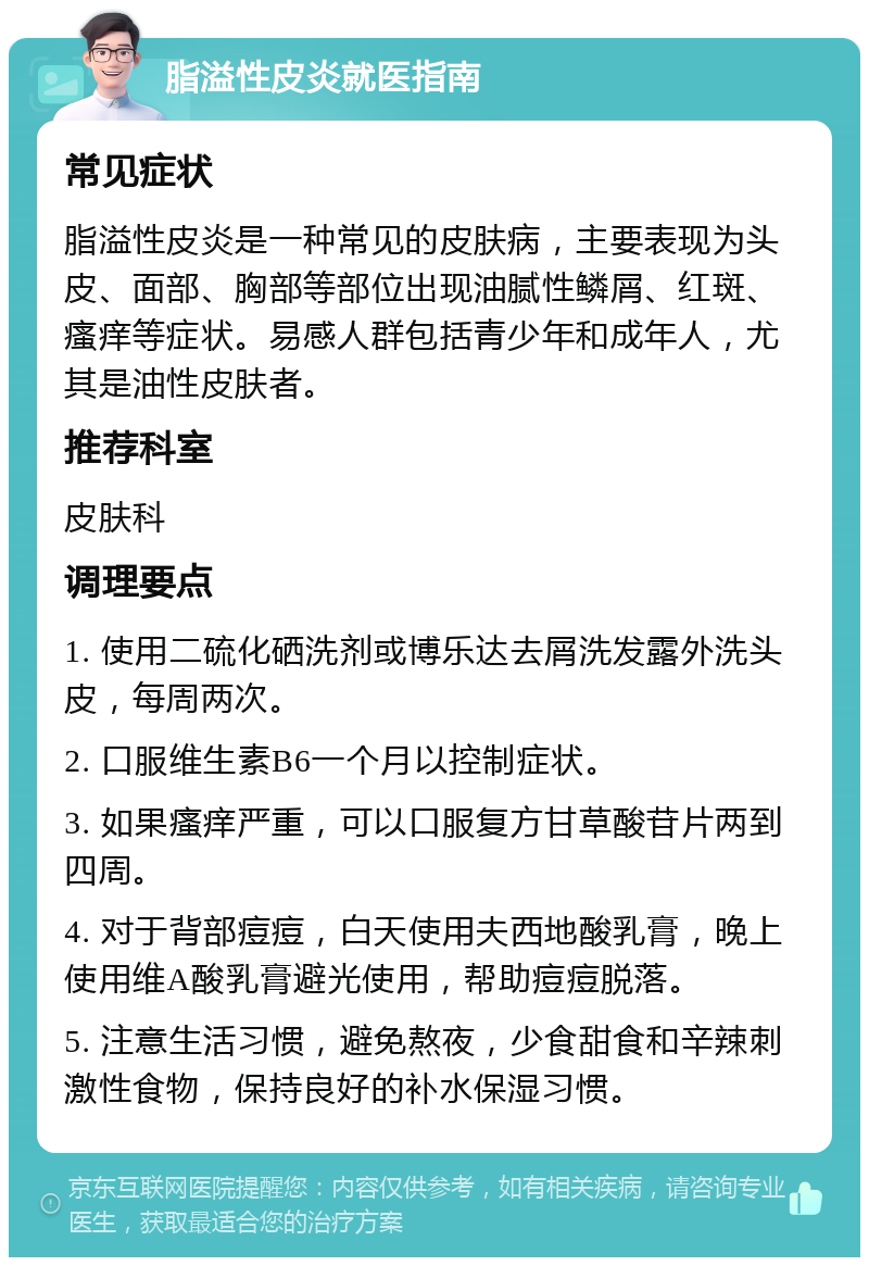 脂溢性皮炎就医指南 常见症状 脂溢性皮炎是一种常见的皮肤病，主要表现为头皮、面部、胸部等部位出现油腻性鳞屑、红斑、瘙痒等症状。易感人群包括青少年和成年人，尤其是油性皮肤者。 推荐科室 皮肤科 调理要点 1. 使用二硫化硒洗剂或博乐达去屑洗发露外洗头皮，每周两次。 2. 口服维生素B6一个月以控制症状。 3. 如果瘙痒严重，可以口服复方甘草酸苷片两到四周。 4. 对于背部痘痘，白天使用夫西地酸乳膏，晚上使用维A酸乳膏避光使用，帮助痘痘脱落。 5. 注意生活习惯，避免熬夜，少食甜食和辛辣刺激性食物，保持良好的补水保湿习惯。