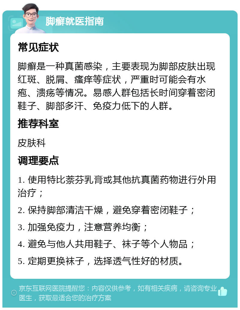 脚癣就医指南 常见症状 脚癣是一种真菌感染，主要表现为脚部皮肤出现红斑、脱屑、瘙痒等症状，严重时可能会有水疱、溃疡等情况。易感人群包括长时间穿着密闭鞋子、脚部多汗、免疫力低下的人群。 推荐科室 皮肤科 调理要点 1. 使用特比萘芬乳膏或其他抗真菌药物进行外用治疗； 2. 保持脚部清洁干燥，避免穿着密闭鞋子； 3. 加强免疫力，注意营养均衡； 4. 避免与他人共用鞋子、袜子等个人物品； 5. 定期更换袜子，选择透气性好的材质。