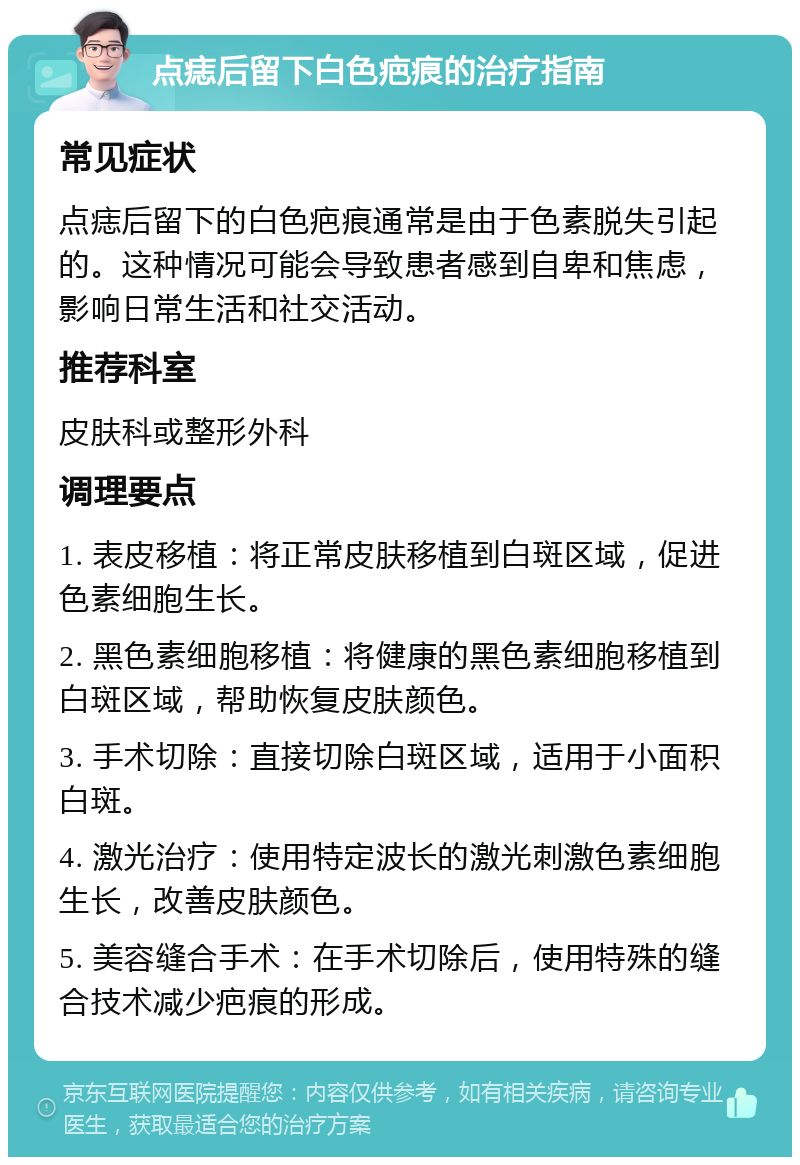 点痣后留下白色疤痕的治疗指南 常见症状 点痣后留下的白色疤痕通常是由于色素脱失引起的。这种情况可能会导致患者感到自卑和焦虑，影响日常生活和社交活动。 推荐科室 皮肤科或整形外科 调理要点 1. 表皮移植：将正常皮肤移植到白斑区域，促进色素细胞生长。 2. 黑色素细胞移植：将健康的黑色素细胞移植到白斑区域，帮助恢复皮肤颜色。 3. 手术切除：直接切除白斑区域，适用于小面积白斑。 4. 激光治疗：使用特定波长的激光刺激色素细胞生长，改善皮肤颜色。 5. 美容缝合手术：在手术切除后，使用特殊的缝合技术减少疤痕的形成。