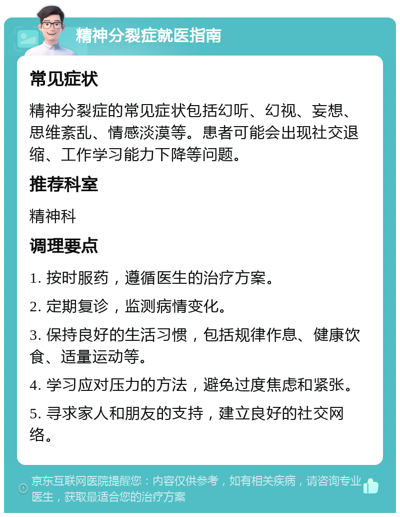 精神分裂症就医指南 常见症状 精神分裂症的常见症状包括幻听、幻视、妄想、思维紊乱、情感淡漠等。患者可能会出现社交退缩、工作学习能力下降等问题。 推荐科室 精神科 调理要点 1. 按时服药，遵循医生的治疗方案。 2. 定期复诊，监测病情变化。 3. 保持良好的生活习惯，包括规律作息、健康饮食、适量运动等。 4. 学习应对压力的方法，避免过度焦虑和紧张。 5. 寻求家人和朋友的支持，建立良好的社交网络。