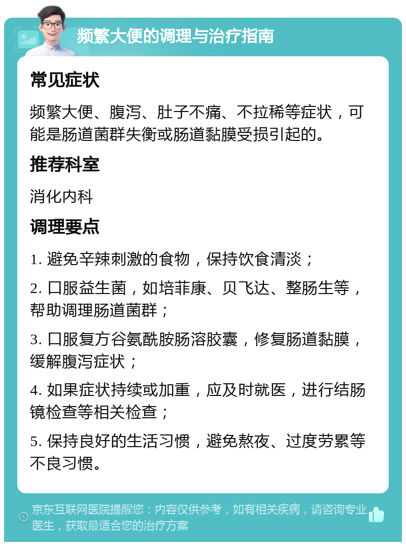 频繁大便的调理与治疗指南 常见症状 频繁大便、腹泻、肚子不痛、不拉稀等症状，可能是肠道菌群失衡或肠道黏膜受损引起的。 推荐科室 消化内科 调理要点 1. 避免辛辣刺激的食物，保持饮食清淡； 2. 口服益生菌，如培菲康、贝飞达、整肠生等，帮助调理肠道菌群； 3. 口服复方谷氨酰胺肠溶胶囊，修复肠道黏膜，缓解腹泻症状； 4. 如果症状持续或加重，应及时就医，进行结肠镜检查等相关检查； 5. 保持良好的生活习惯，避免熬夜、过度劳累等不良习惯。