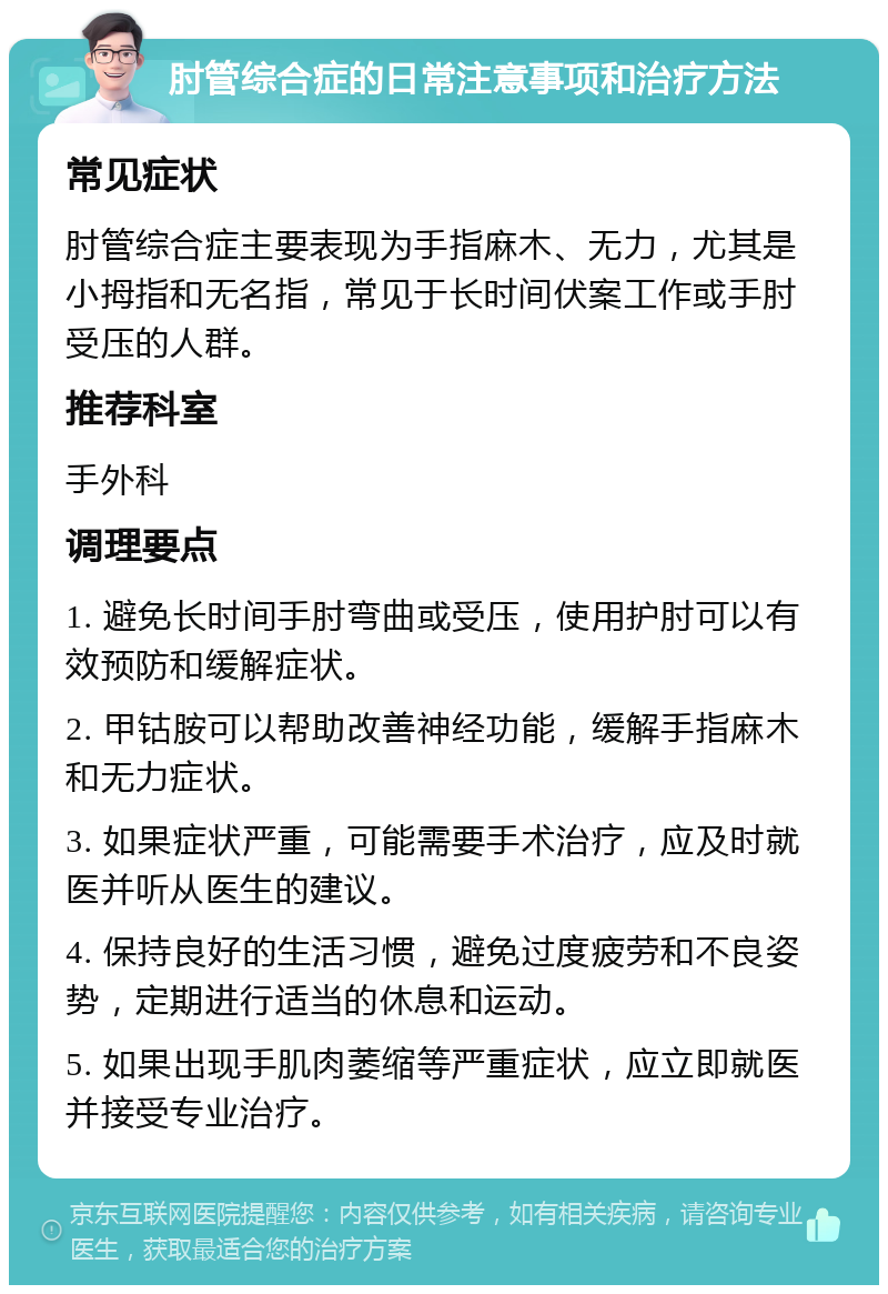 肘管综合症的日常注意事项和治疗方法 常见症状 肘管综合症主要表现为手指麻木、无力，尤其是小拇指和无名指，常见于长时间伏案工作或手肘受压的人群。 推荐科室 手外科 调理要点 1. 避免长时间手肘弯曲或受压，使用护肘可以有效预防和缓解症状。 2. 甲钴胺可以帮助改善神经功能，缓解手指麻木和无力症状。 3. 如果症状严重，可能需要手术治疗，应及时就医并听从医生的建议。 4. 保持良好的生活习惯，避免过度疲劳和不良姿势，定期进行适当的休息和运动。 5. 如果出现手肌肉萎缩等严重症状，应立即就医并接受专业治疗。