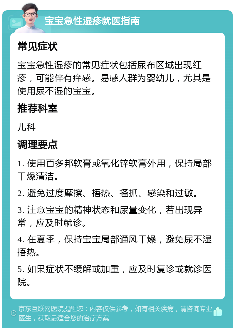 宝宝急性湿疹就医指南 常见症状 宝宝急性湿疹的常见症状包括尿布区域出现红疹，可能伴有痒感。易感人群为婴幼儿，尤其是使用尿不湿的宝宝。 推荐科室 儿科 调理要点 1. 使用百多邦软膏或氧化锌软膏外用，保持局部干燥清洁。 2. 避免过度摩擦、捂热、搔抓、感染和过敏。 3. 注意宝宝的精神状态和尿量变化，若出现异常，应及时就诊。 4. 在夏季，保持宝宝局部通风干燥，避免尿不湿捂热。 5. 如果症状不缓解或加重，应及时复诊或就诊医院。