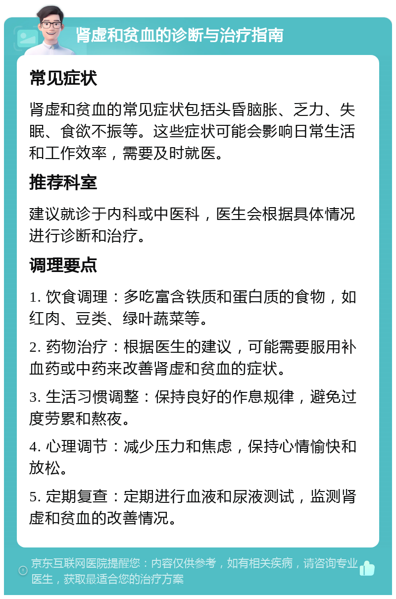 肾虚和贫血的诊断与治疗指南 常见症状 肾虚和贫血的常见症状包括头昏脑胀、乏力、失眠、食欲不振等。这些症状可能会影响日常生活和工作效率，需要及时就医。 推荐科室 建议就诊于内科或中医科，医生会根据具体情况进行诊断和治疗。 调理要点 1. 饮食调理：多吃富含铁质和蛋白质的食物，如红肉、豆类、绿叶蔬菜等。 2. 药物治疗：根据医生的建议，可能需要服用补血药或中药来改善肾虚和贫血的症状。 3. 生活习惯调整：保持良好的作息规律，避免过度劳累和熬夜。 4. 心理调节：减少压力和焦虑，保持心情愉快和放松。 5. 定期复查：定期进行血液和尿液测试，监测肾虚和贫血的改善情况。