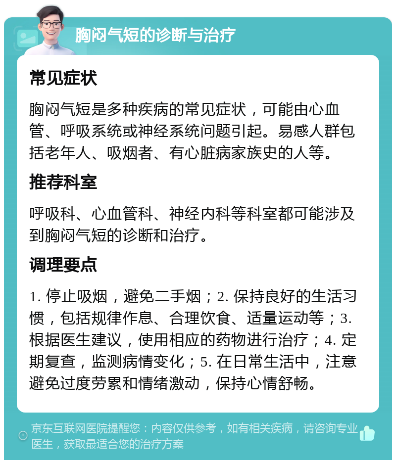 胸闷气短的诊断与治疗 常见症状 胸闷气短是多种疾病的常见症状，可能由心血管、呼吸系统或神经系统问题引起。易感人群包括老年人、吸烟者、有心脏病家族史的人等。 推荐科室 呼吸科、心血管科、神经内科等科室都可能涉及到胸闷气短的诊断和治疗。 调理要点 1. 停止吸烟，避免二手烟；2. 保持良好的生活习惯，包括规律作息、合理饮食、适量运动等；3. 根据医生建议，使用相应的药物进行治疗；4. 定期复查，监测病情变化；5. 在日常生活中，注意避免过度劳累和情绪激动，保持心情舒畅。